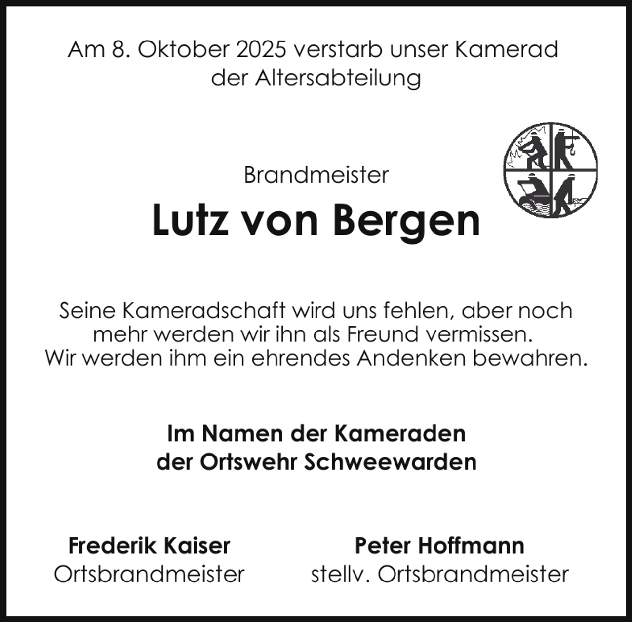 <p>Am 8. Oktober 2025 verstarb unser Kamerad<br />der Altersabteilung</p><p>Brandmeister</p><p>Lutz von Bergen<br />Seine Kameradschaft wird uns fehlen, aber noch<br />mehr werden wir ihn als Freund vermissen.<br />Wir werden ihm ein ehrendes Andenken bewahren.</p><p>Im Namen der Kameraden<br />der Ortswehr Schweewarden<br />Frederik Kaiser<br />Ortsbrandmeister</p><p>Peter Hoffmann<br />stellv. Ortsbrandmeister</p>