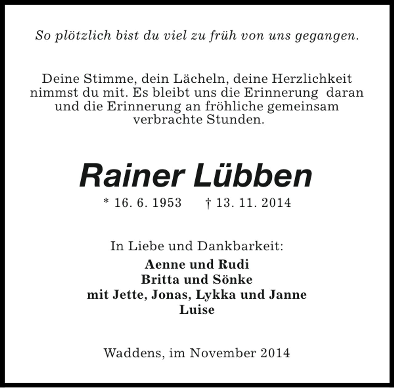 <p>So plötzlich bist du viel zu früh von uns gegangen.<br />Deine Stimme, dein Lächeln, deine Herzlichkeit<br />nimmst du mit. Es bleibt uns die Erinnerung daran<br />und die Erinnerung an fröhliche gemeinsam<br />verbrachte Stunden.</p><p>Rainer Lübben<br />* 16. 6. 1953</p><p>† 13. 11. 2014</p><p>In Liebe und Dankbarkeit:<br />Aenne und Rudi<br />Britta und Sönke<br />mit Jette, Jonas, Lykka und Janne<br />Luise<br />Waddens, im November 2014</p>