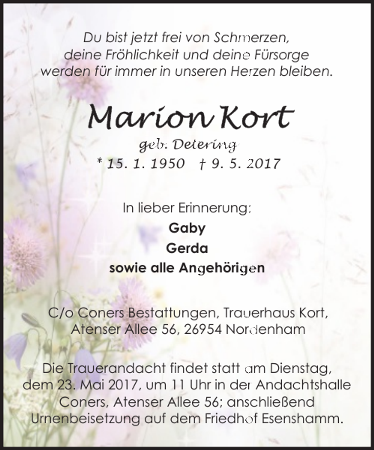 <p>merzen,<br />Du bist jetzt frei von Schm<br />e Fürsorge<br />deine Fröhlichkeit und deine<br />werden für immer in unseren Herrzen bleiben.</p><p>geb. Det<br />ge<br />ete<br />er<br />riin<br />ng<br />* 15. 1. 1950 † 9. 5. 2017</p><p>In lieber Erinnerung::<br />Gaby<br />Gerda<br />sowie alle Ang<br />gehörig<br />gen<br />C/o Coners Bestattungen, Trau<br />uerhaus Kort,<br />denham<br />Atenser Allee 56, 26954 Nord<br />Die Trauerandacht findet statt am Dienstag,<br />dem 23. Mai 2017, um 11 Uhr in derr Andachtshalle<br />Coners, Atenser Allee 56; anschließend<br />of Esenshamm.<br />Urnenbeisetzung auf dem Friedho</p>