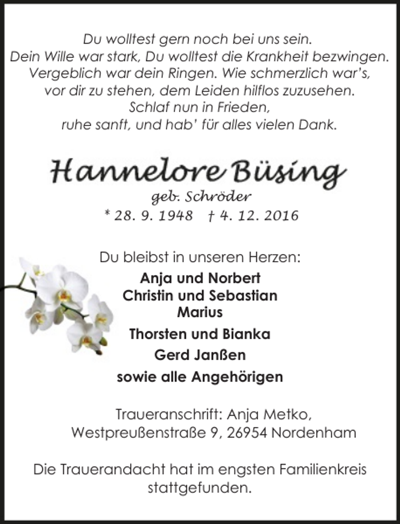 <p>Du wolltest gern noch bei uns sein.<br />Dein Wille war stark, Du wolltest die Krankheit bezwingen.<br />Vergeblich war dein Ringen. Wie schmerzlich war’s,<br />vor dir zu stehen, dem Leiden hilflos zuzusehen.<br />Schlaf nun in Frieden,<br />ruhe sanft, und hab’ für alles vielen Dank.</p><p>geb. Schröder<br />* 28. 9. 1948 † 4. 12. 2016</p><p>Du bleibst in unseren Herzen:<br />Anja und Norbert<br />Christin und Sebastian<br />Marius<br />Thorsten und Bianka<br />Gerd Janßen<br />sowie alle Angehörigen<br />Traueranschrift: Anja Metko,<br />Westpreußenstraße 9, 26954 Nordenham<br />Die Trauerandacht hat im engsten Familienkreis<br />stattgefunden.</p>