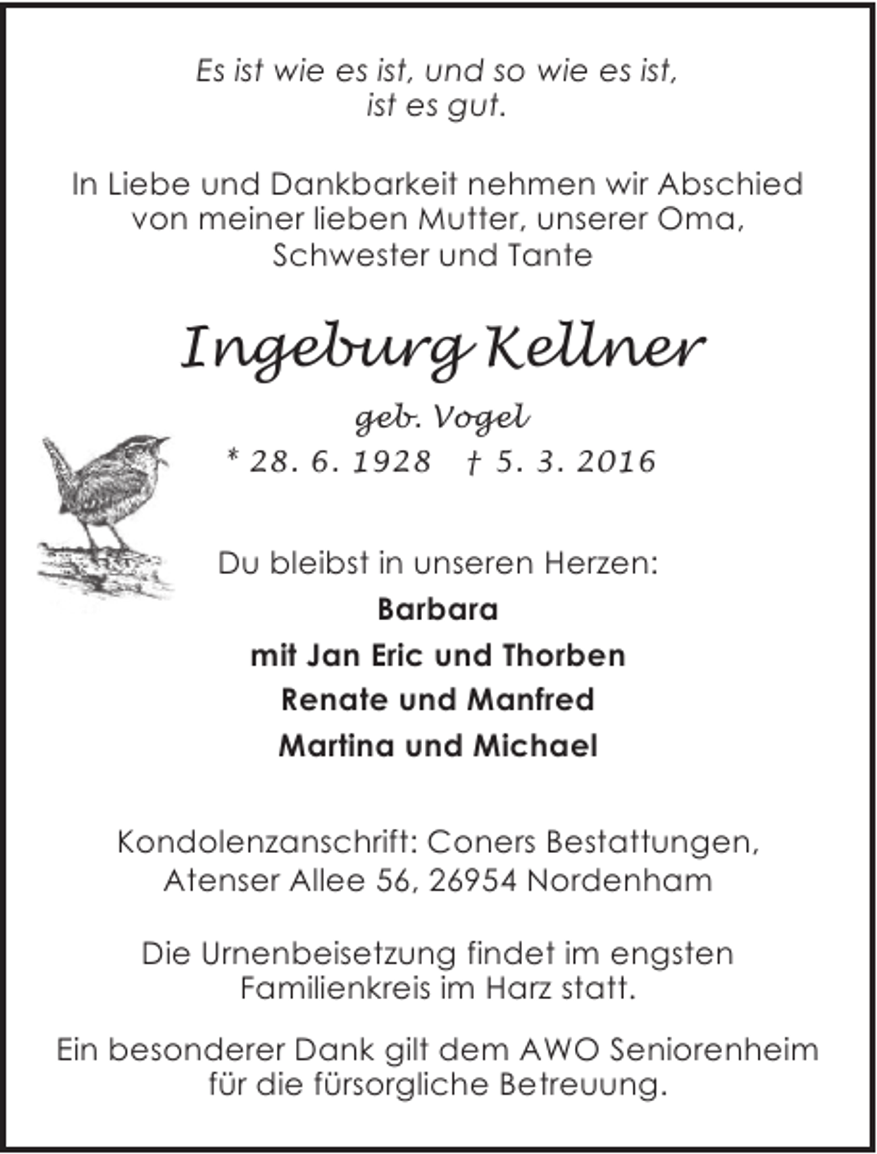 <p>Es ist wie es ist, und so wie es ist,<br />ist es gut.<br />In Liebe und Dankbarkeit nehmen wir Abschied<br />von meiner lieben Mutter, unserer Oma,<br />Schwester und Tante</p><p>Ingeburg Kellner<br />geb. Vogel<br />* 28. 6. 1928</p><p>† 5. 3. 2016</p><p>Du bleibst in unseren Herzen:<br />Barbara<br />mit Jan Eric und Thorben<br />Renate und Manfred<br />Martina und Michael<br />Kondolenzanschrift: Coners Bestattungen,<br />Atenser Allee 56, 26954 Nordenham<br />Die Urnenbeisetzung findet im engsten<br />Familienkreis im Harz statt.<br />Ein besonderer Dank gilt dem AWO Seniorenheim<br />für die fürsorgliche Betreuung.</p>