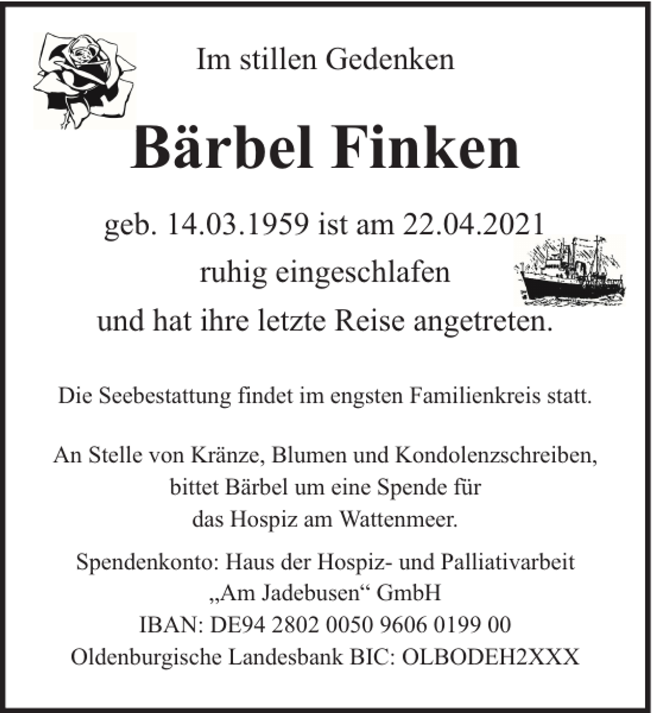 <p>Im stillen Gedenken</p>
<p>Bärbel Finken<br />geb. 14.03.1959 ist am 22.04.2021<br />ruhig eingeschlafen<br />und hat ihre letzte Reise angetreten.<br />Die Seebestattung findet im engsten Familienkreis statt.<br />An Stelle von Kränze, Blumen und Kondolenzschreiben,<br />bittet Bärbel um eine Spende für<br />das Hospiz am Wattenmeer.<br />Spendenkonto: Haus der Hospiz- und Palliativarbeit<br />„Am Jadebusen“ GmbH<br />IBAN: DE94 2802 0050 9606 0199 00<br />Oldenburgische Landesbank BIC: OLBODEH2XXX</p>