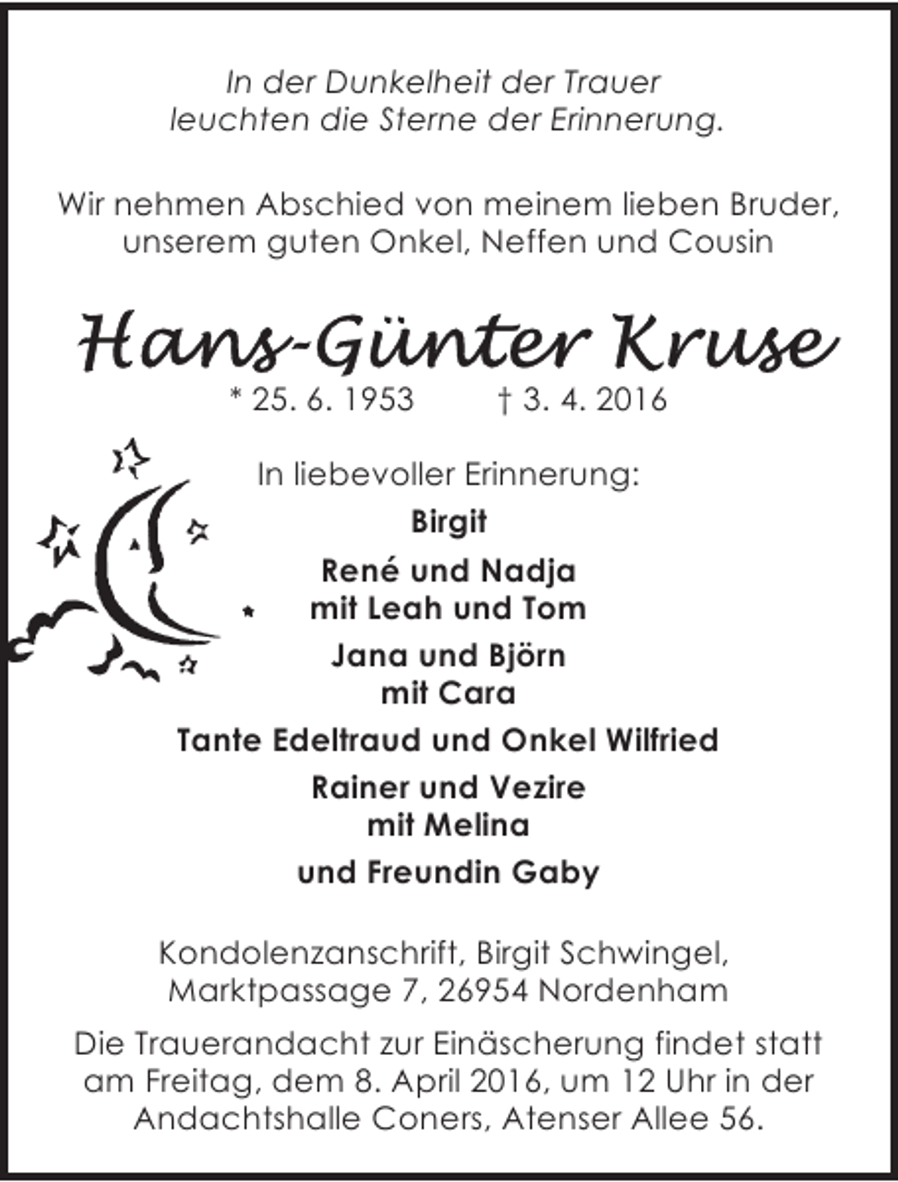 <p>In der Dunkelheit der Trauer<br />leuchten die Sterne der Erinnerung.<br />Wir nehmen Abschied von meinem lieben Bruder,<br />unserem guten Onkel, Neffen und Cousin</p>
<p>Hans-Günter Kruse</p>
<p>* 25. 6. 1953</p>
<p>† 3. 4. 2016</p>
<p>In liebevoller Erinnerung:<br />Birgit<br />René und Nadja<br />mit Leah und Tom<br />Jana und Björn<br />mit Cara<br />Tante Edeltraud und Onkel Wilfried<br />Rainer und Vezire<br />mit Melina<br />und Freundin Gaby<br />26954 Nordenham, Marktpassage 7<br />Kondolenzanschrift, Birgit Schwingel,<br />Marktpassage 7, 26954 Nordenham<br />Die Trauerandacht zur Einäscherung findet statt<br />am Freitag, dem 8. April 2016, um 12 Uhr in der<br />Andachtshalle Coners, Atenser Allee 56.</p>