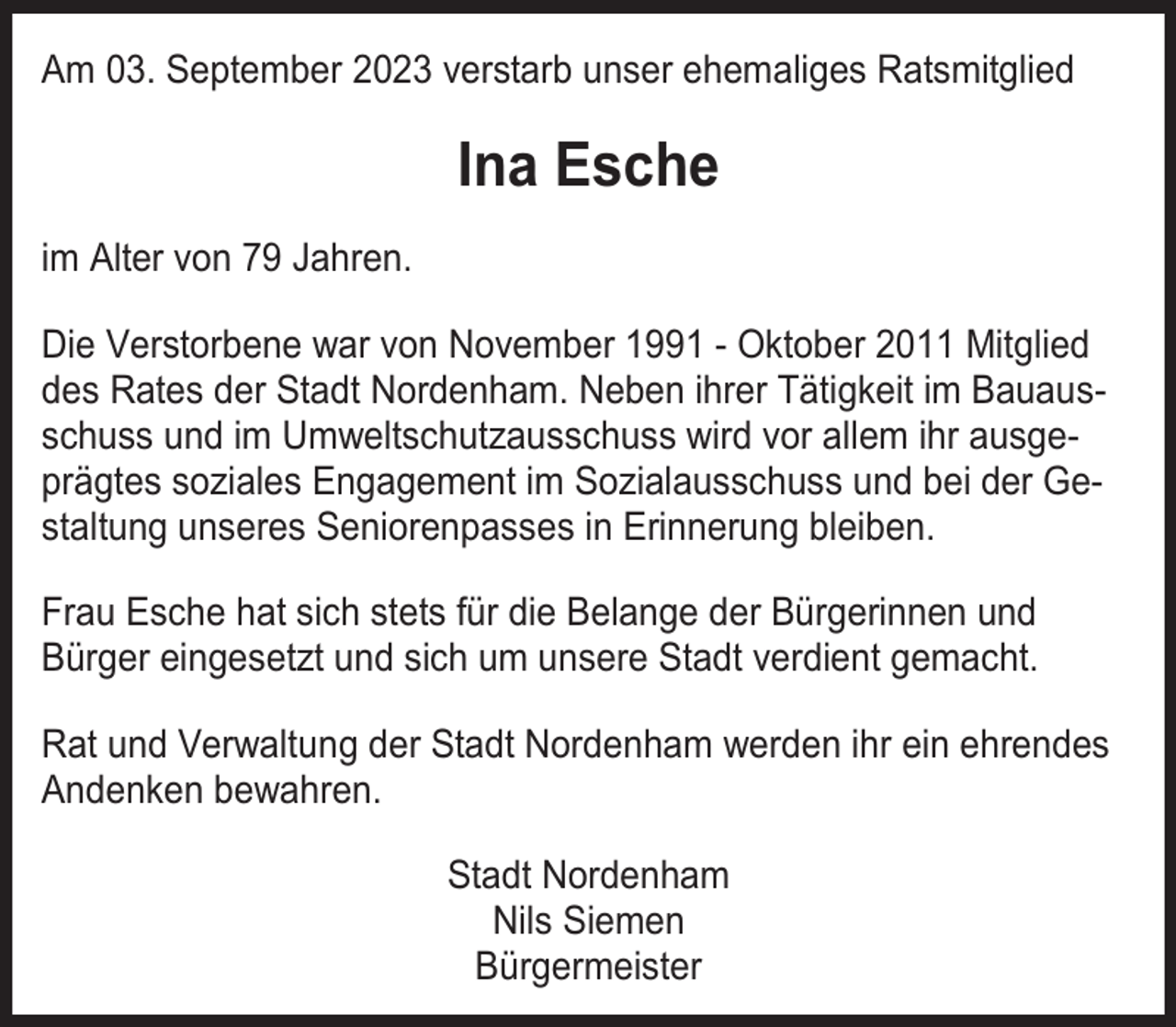 <p>Am 03. September 2023 verstarb unser ehemaliges Ratsmitglied</p><p>Ina Esche<br />im Alter von 79 Jahren.<br />Die Verstorbene war von November 1991 - Oktober 2011 Mitglied<br />des Rates der Stadt Nordenham. Neben ihrer Tätigkeit im Bauausschuss und im Umweltschutzausschuss wird vor allem ihr ausgeprägtes soziales Engagement im Sozialausschuss und bei der Gestaltung unseres Seniorenpasses in Erinnerung bleiben.<br />Frau Esche hat sich stets für die Belange der Bürgerinnen und<br />Bürger eingesetzt und sich um unsere Stadt verdient gemacht.<br />Rat und Verwaltung der Stadt Nordenham werden ihr ein ehrendes<br />Andenken bewahren.<br />Stadt Nordenham<br />Nils Siemen<br />Bürgermeister</p>