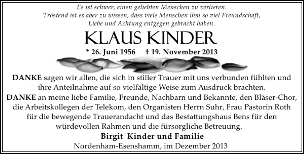 <p>Es ist schwer, einen geliebten Menschen zu verlieren.<br />Tröstend ist es aber zu wissen, dass viele Menschen ihm so viel Freundschaft,<br />Liebe und Achtung entgegen gebracht haben.</p><p>* 26. Juni 1956</p><p>† 19. November 2013</p><p>DANKE sagen wir allen, die sich in stiller Trauer mit uns verbunden fühlten und<br />ihre Anteilnahme auf so vielfältige Weise zum Ausdruck brachten.<br />DANKE an meine liebe Familie, Freunde, Nachbarn und Bekannte, den Bläser­Chor,<br />die Arbeitskollegen der Telekom, den Organisten Herrn Suhr, Frau Pastorin Roth<br />für die bewegende Trauerandacht und das Besta�ungshaus Bens für den<br />würdevollen Rahmen und die fürsorgliche Betreuung.</p><p>Birgit Kinder und Familie</p><p>Nordenham­Esenshamm, im Dezember 2013</p>