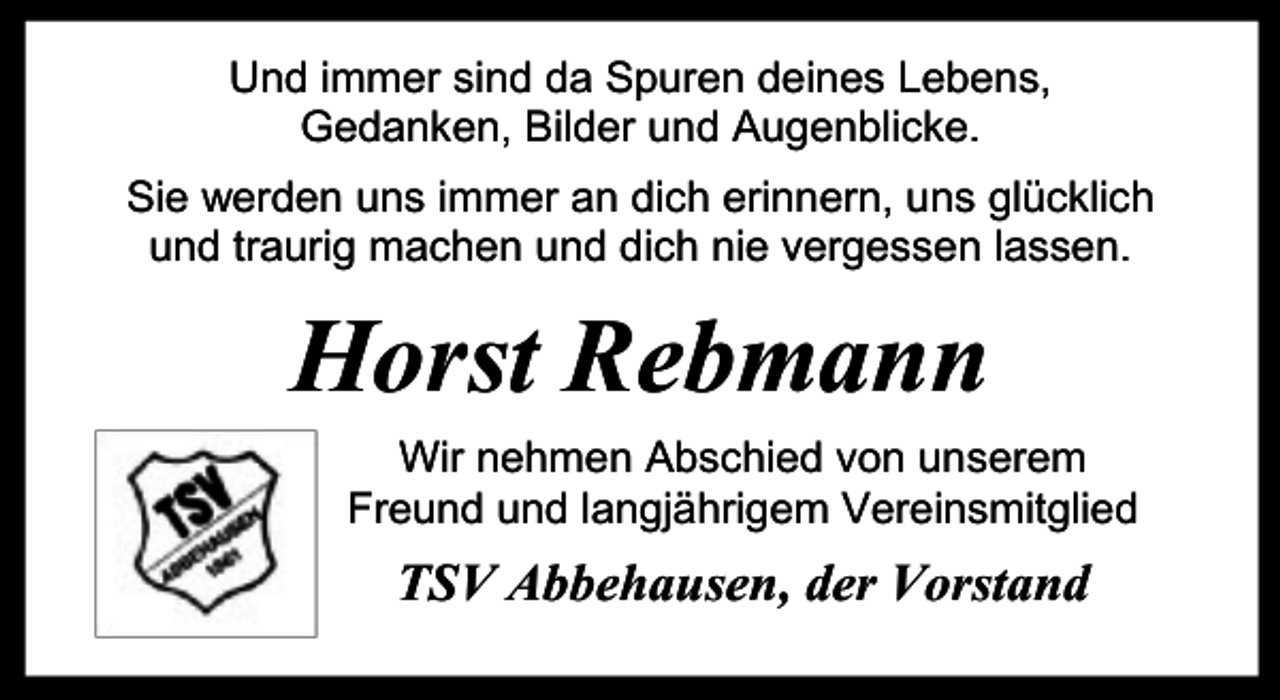 <p>Und immer sind da Spuren deines Lebens,<br />Gedanken, Bilder und Augenblicke.<br />Sie werden uns immer an dich erinnern, uns glücklich<br />und traurig machen und dich nie vergessen lassen.</p><p>Horst Rebmann<br />Wir nehmen Abschied von unserem<br />Freund und langjährigem Vereinsmitglied</p><p>TSV Abbehausen, der Vorstand</p>