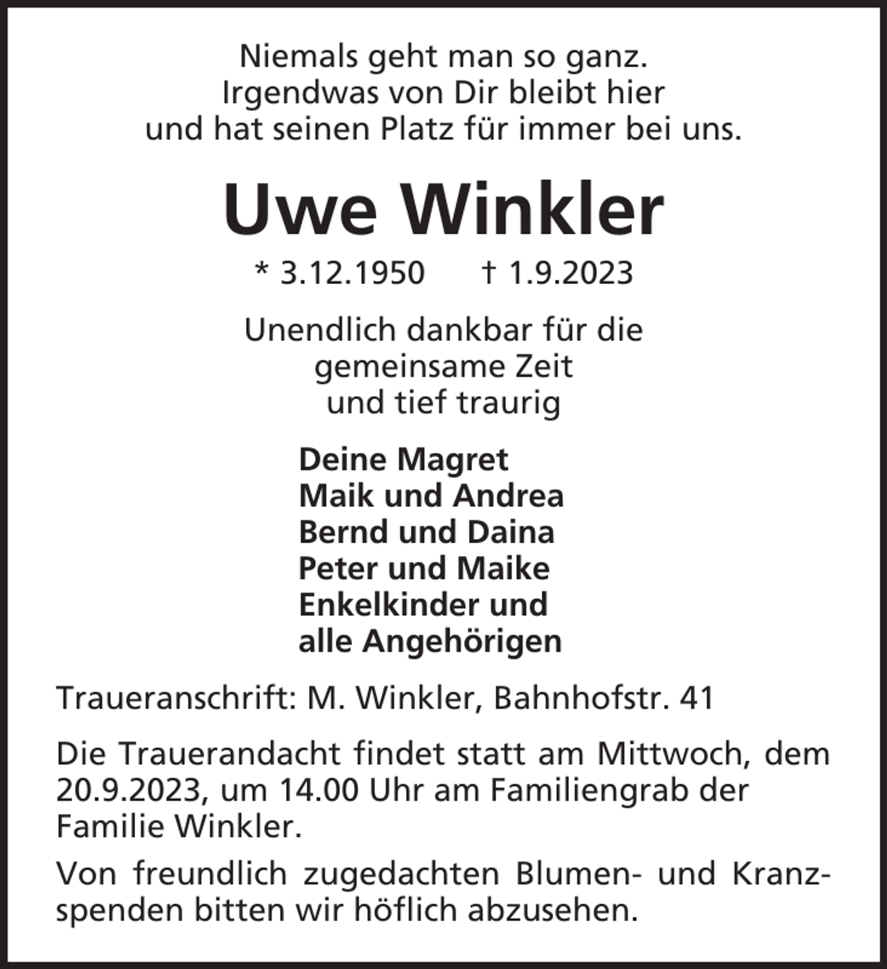 <p>Niemals geht man so ganz.<br />Irgendwas von Dir bleibt hier<br />und hat seinen Platz für immer bei uns.</p><p>Uwe Winkler<br />* 3.12.1950</p><p>† 1.9.2023</p><p>Unendlich dankbar für die<br />gemeinsame Zeit<br />und tief traurig<br />Deine Magret<br />Maik und Andrea<br />Bernd und Daina<br />Peter und Maike<br />Enkelkinder und<br />alle Angehörigen<br />Traueranschrift: M. Winkler, Bahnhofstr. 41<br />Die Trauerandacht findet statt am Mittwoch, dem<br />20.9.2023, um 14.00 Uhr am Familiengrab der<br />Familie Winkler.<br />Von freundlich zugedachten Blumen- und Kranzspenden bitten wir höflich abzusehen.</p>