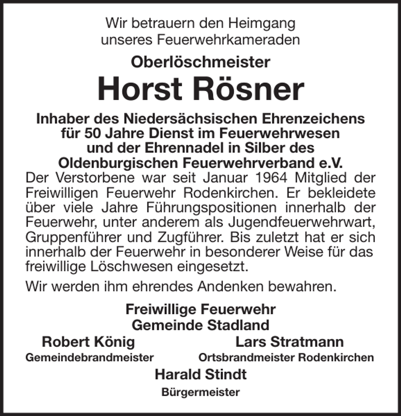 <p>Wir betrauern den Heimgang<br />unseres Feuerwehrkameraden</p><p>Oberlöschmeister</p><p>Horst Rösner<br />Inhaber des Niedersächsischen Ehrenzeichens<br />für 50 Jahre Dienst im Feuerwehrwesen<br />und der Ehrennadel in Silber des<br />Oldenburgischen Feuerwehrverband e.V.<br />Der Verstorbene war seit Januar 1964 Mitglied der<br />Freiwilligen Feuerwehr Rodenkirchen. Er bekleidete<br />über viele Jahre Führungspositionen innerhalb der<br />Feuerwehr, unter anderem als Jugendfeuerwehrwart,<br />Gruppenführer und Zugführer. Bis zuletzt hat er sich<br />innerhalb der Feuerwehr in besonderer Weise für das<br />freiwillige Löschwesen eingesetzt.<br />Wir werden ihm ehrendes Andenken bewahren.<br />Freiwillige Feuerwehr<br />Gemeinde Stadland<br />Robert König<br />Lars Stratmann<br />Gemeindebrandmeister</p><p>Ortsbrandmeister Rodenkirchen</p><p>Harald Stindt<br />Bürgermeister</p>