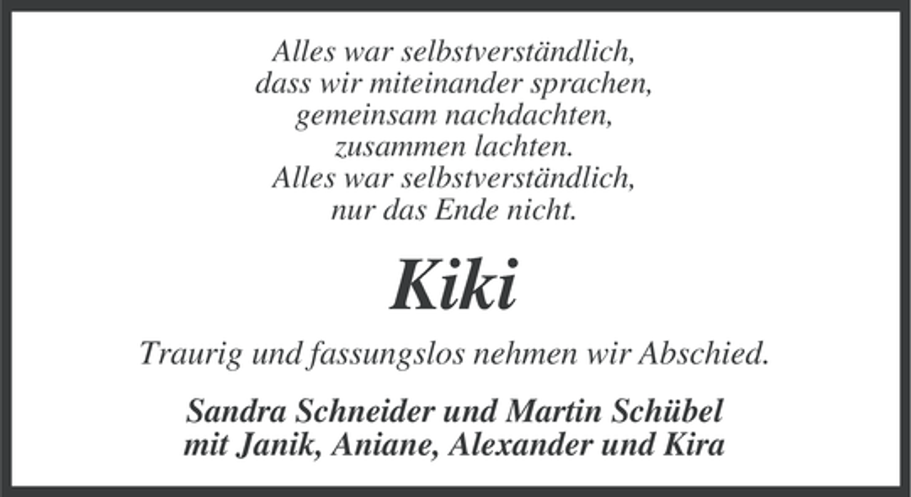 <p>Alles war selbstverständlich,<br />dass wir miteinander sprachen,<br />gemeinsam nachdachten,<br />zusammen lachten.<br />Alles war selbstverständlich,<br />nur das Ende nicht.</p><p>Kiki<br />Traurig und fassungslos nehmen wir Abschied.<br />Sandra Schneider und Martin Schübel<br />mit Janik, Aniane, Alexander und Kira</p>