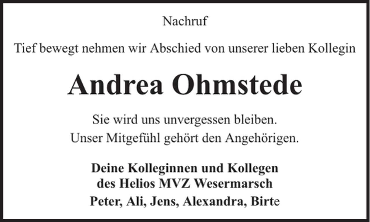 <p>Nachruf<br />Tief bewegt nehmen wir Abschied von unserer lieben Kollegin</p><p>Andrea Ohmstede<br />Sie wird uns unvergessen bleiben.<br />Unser Mitgefühl gehört den Angehörigen.<br />Deine Kolleginnen und Kollegen<br />des Helios MVZ Wesermarsch<br />Peter, Ali, Jens, Alexandra, Birte</p>
