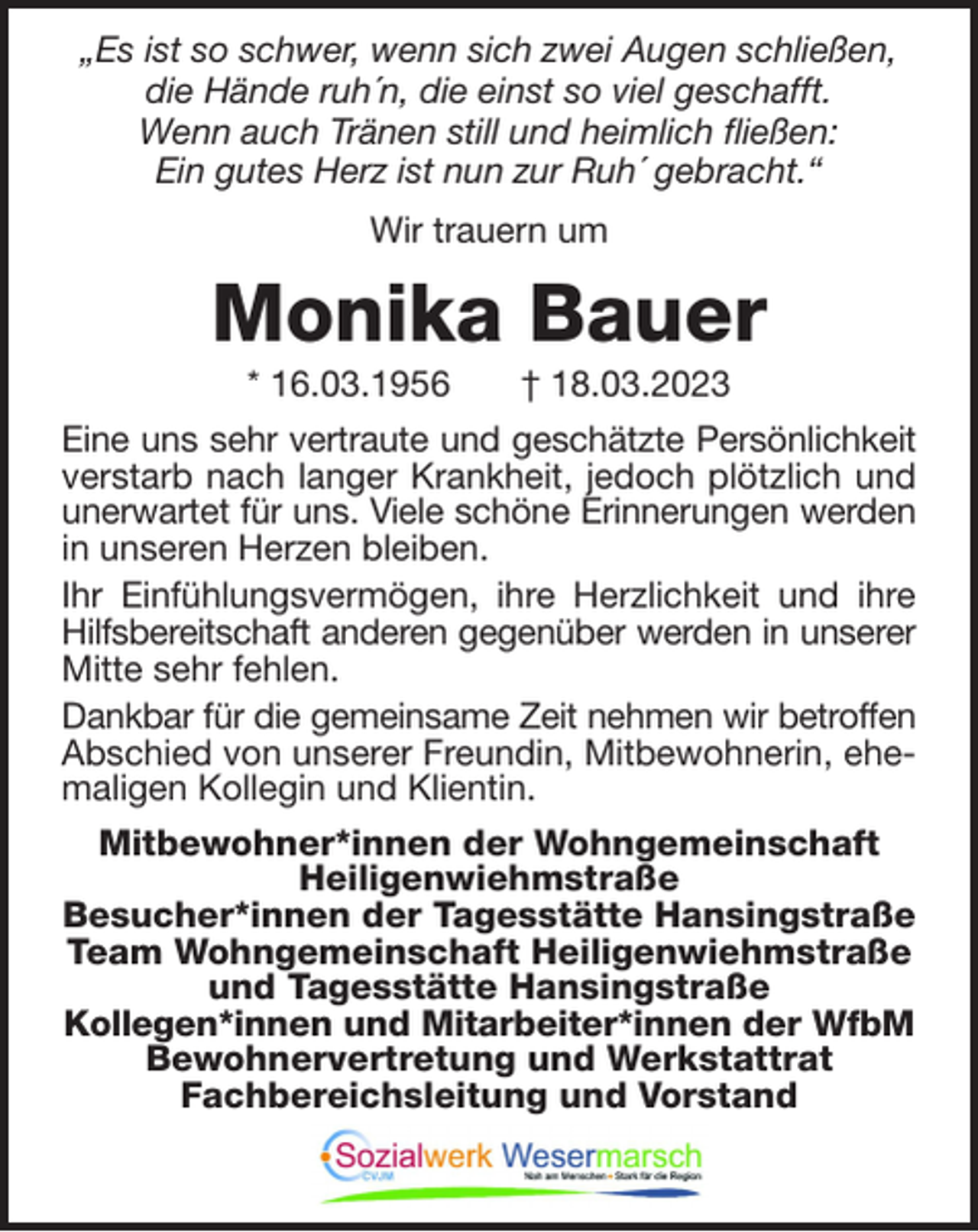 <p>„Es ist so schwer, wenn sich zwei Augen schließen,<br />die Hände ruh´n, die einst so viel geschafft.<br />Wenn auch Tränen still und heimlich fließen:<br />Ein gutes Herz ist nun zur Ruh´ gebracht.“<br />Wir trauern um</p><p>Monika Bauer<br />* 16.03.1956</p><p>† 18.03.2023</p><p>Eine uns sehr vertraute und geschätzte Persönlichkeit<br />verstarb nach langer Krankheit, jedoch plötzlich und<br />unerwartet für uns. Viele schöne Erinnerungen werden<br />in unseren Herzen bleiben.<br />Ihr Einfühlungsvermögen, ihre Herzlichkeit und ihre<br />Hilfsbereitschaft anderen gegenüber werden in unserer<br />Mitte sehr fehlen.<br />Dankbar für die gemeinsame Zeit nehmen wir betroffen<br />Abschied von unserer Freundin, Mitbewohnerin, ehemaligen Kollegin und Klientin.<br />Mitbewohner*innen der Wohngemeinschaft<br />Heiligenwiehmstraße<br />Besucher*innen der Tagesstätte Hansingstraße<br />Team Wohngemeinschaft Heiligenwiehmstraße<br />und Tagesstätte Hansingstraße<br />Kollegen*innen und Mitarbeiter*innen der WfbM<br />Bewohnervertretung und Werkstattrat<br />Fachbereichsleitung und Vorstand</p>
