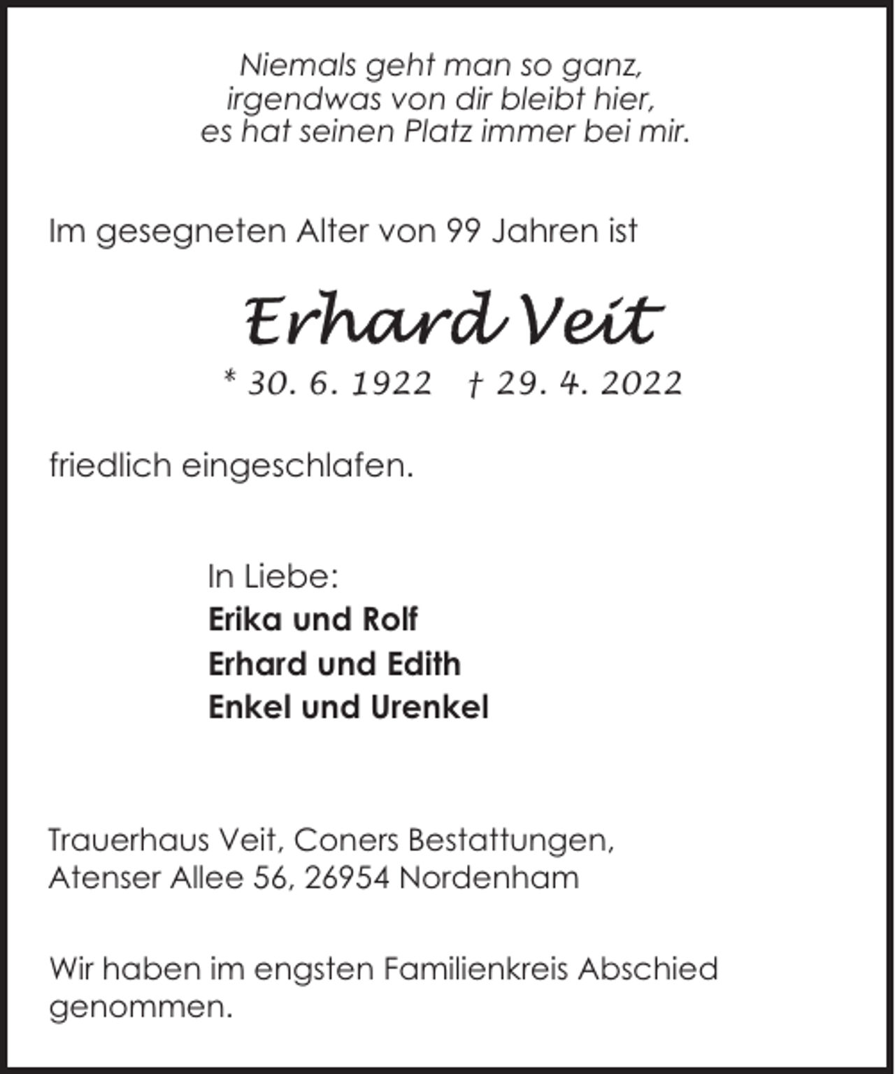 <p>Niemals geht man so ganz,<br />irgendwas von dir bleibt hier,<br />es hat seinen Platz immer bei mir.</p><p>Im gesegneten Alter von 99 Jahren ist</p><p>* 30. 6. 1922</p><p>† 29. 4. 2022</p><p>friedlich eingeschlafen.<br />In Liebe:<br />Erika und Rolf<br />Erhard und Edith<br />Enkel und Urenkel</p><p>Trauerhaus Veit, Coners Bestattungen,<br />Atenser Allee 56, 26954 Nordenham<br />Wir haben im engsten Familienkreis Abschied<br />genommen.</p>