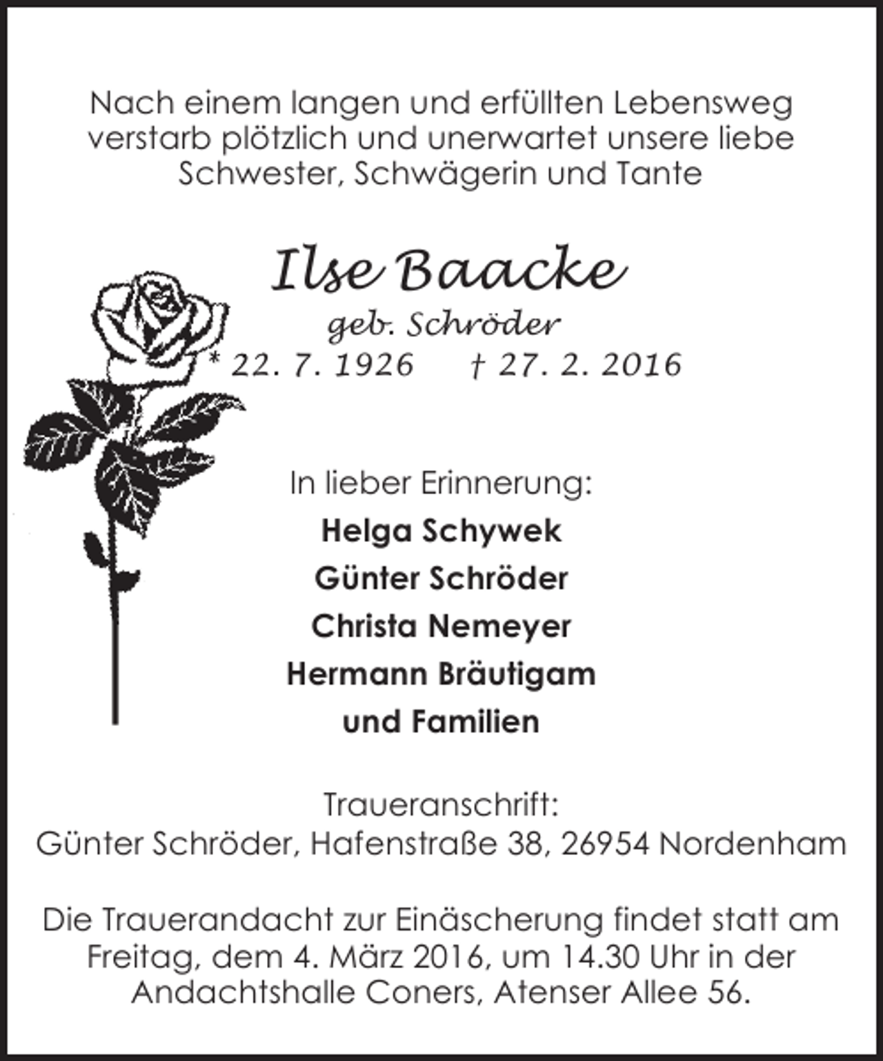 <p>Nach einem langen und erfüllten Lebensweg<br />verstarb plötzlich und unerwartet unsere liebe<br />Schwester, Schwägerin und Tante</p><p>Ilse Baacke</p><p>geb. Schröder<br />* 22. 7. 1926<br />2.<br />† 27. 2. 2016<br />2</p><p>In lieber Erinnerung:<br />Helga Schywek<br />Günter Schröder<br />Christa Nemeyer<br />Hermann Bräutigam<br />und Familien<br />Traueranschrift:<br />Günter Schröder, Hafenstraße 38, 26954 Nordenham<br />Die Trauerandacht zur Einäscherung findet statt am<br />Freitag, dem 4. März 2016, um 14.30 Uhr in der<br />Andachtshalle Coners, Atenser Allee 56.</p>