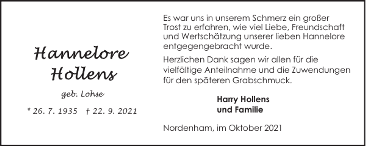 <p>Es war uns in unserem Schmerz ein großer<br />Trost zu erfahren, wie viel Liebe, Freundschaft<br />und Wertschätzung unserer lieben Hannelore<br />entgegengebracht wurde.<br />Herzlichen Dank sagen wir allen für die<br />vielfältige Anteilnahme und die Zuwendungen<br />für den späteren Grabschmuck.<br />geb. Lohse<br />* 26. 7. 1935</p><p>† 22. 9. 2021</p><p>Harry Hollens<br />und Familie<br />Nordenham, im Oktober 2021</p>