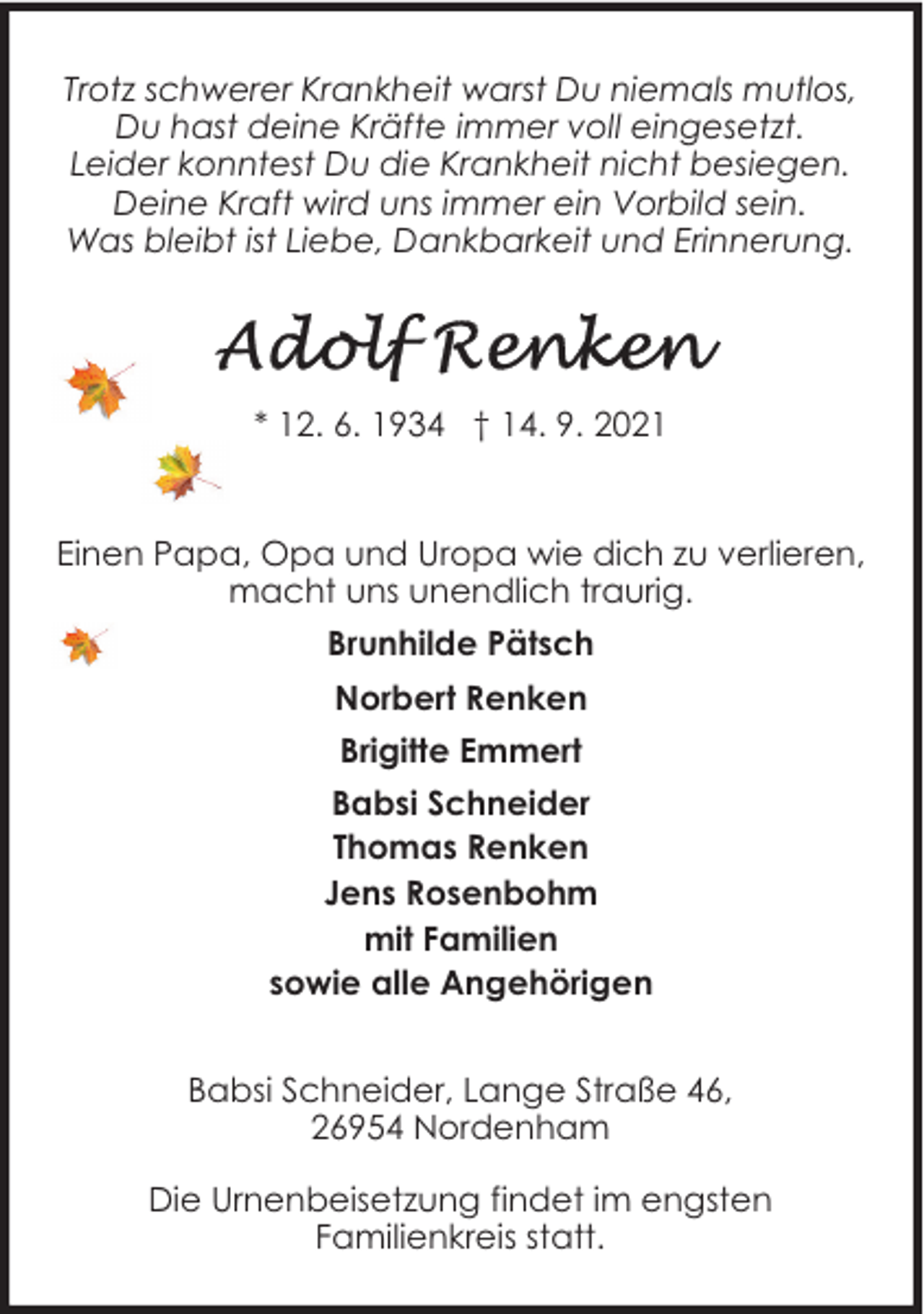 <p>Trotz schwerer Krankheit warst Du niemals mutlos,<br />Du hast deine Kräfte immer voll eingesetzt.<br />Leider konntest Du die Krankheit nicht besiegen.<br />Deine Kraft wird uns immer ein Vorbild sein.<br />Was bleibt ist Liebe, Dankbarkeit und Erinnerung.</p>
<p>* 12. 6. 1934 † 14. 9. 2021</p>
<p>Einen Papa, Opa und Uropa wie dich zu verlieren,<br />macht uns unendlich traurig.<br />Brunhilde Pätsch<br />Norbert Renken<br />Brigitte Emmert<br />Babsi Schneider<br />Thomas Renken<br />Jens Rosenbohm<br />mit Familien<br />sowie alle Angehörigen<br />Babsi Schneider, Lange Straße 46,<br />26954 Nordenham<br />Die Urnenbeisetzung findet im engsten<br />Familienkreis statt.</p>