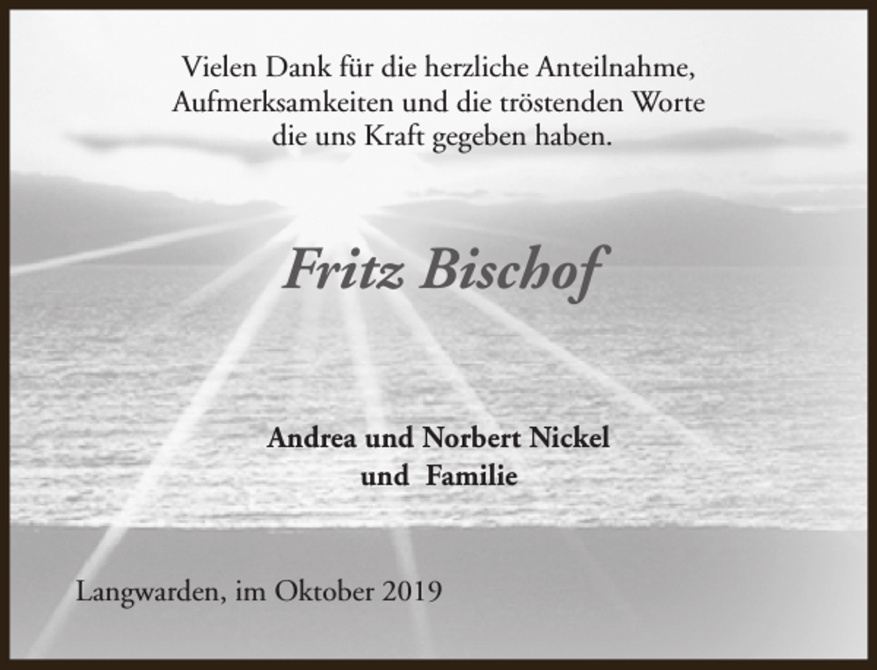 <p>Vielen Dank für die herzliche Anteilnahme,<br />Aufmerksamkeiten und die tröstenden Worte<br />die uns Kraft gegeben haben.</p><p>Fritz Bischof<br />Andrea und Norbert Nickel<br />und Familie</p><p>Langwarden, im Oktober 2019</p>