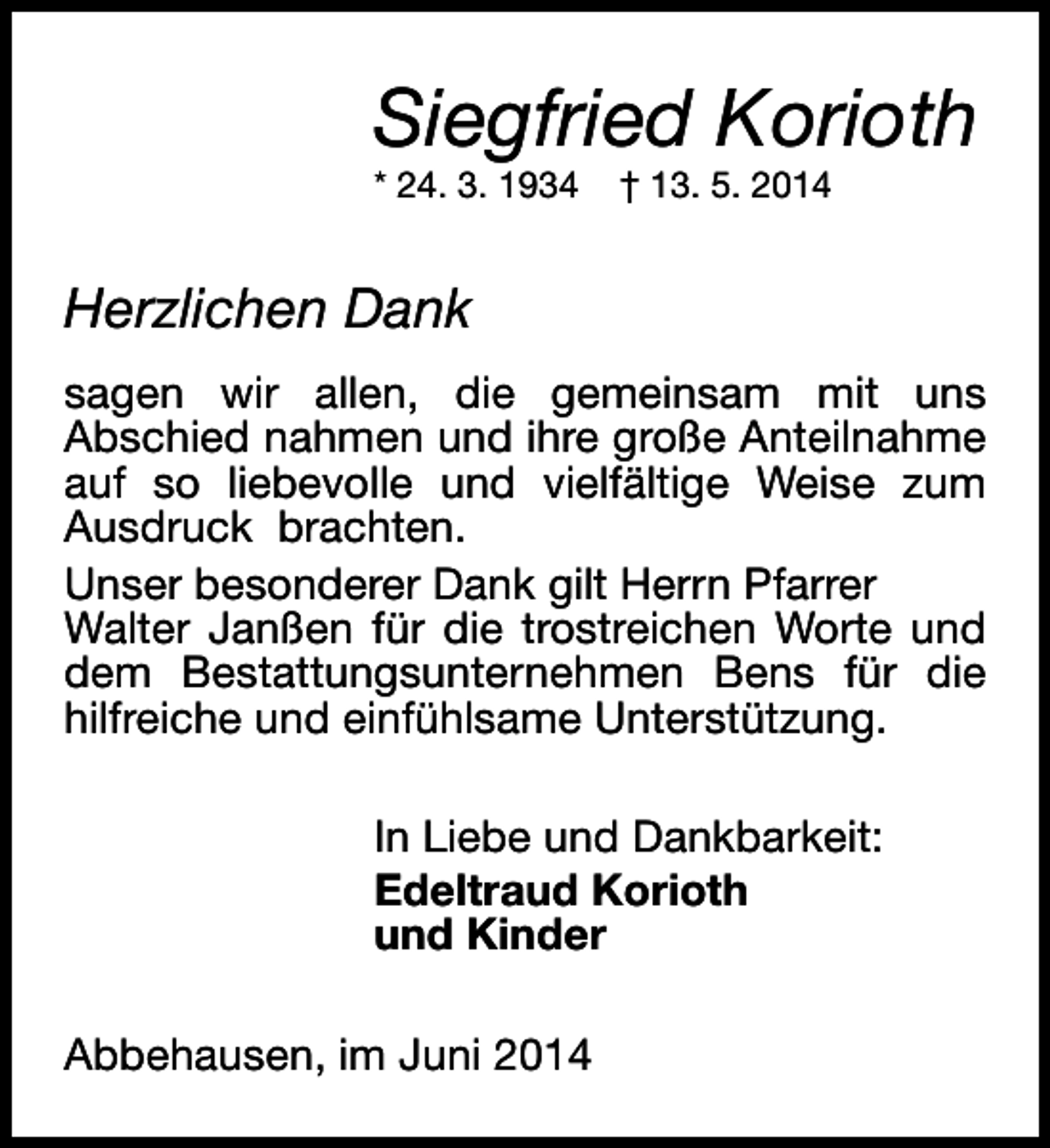 <p>Siegfried Korioth<br />* 24. 3. 1934</p><p>† 13. 5. 2014</p><p>Herzlichen Dank<br />sagen wir allen, die gemeinsam mit uns<br />Abschied nahmen und ihre große Anteilnahme<br />auf so liebevolle und vielfältige Weise zum<br />Ausdruck brachten.<br />Unser besonderer Dank gilt Herrn Pfarrer<br />Walter Janßen für die trostreichen Worte und<br />dem Bestattungsunternehmen Bens für die<br />hilfreiche und einfühlsame Unterstützung.<br />In Liebe und Dankbarkeit:<br />Edeltraud Korioth<br />und Kinder<br />Abbehausen, im Juni 2014</p>