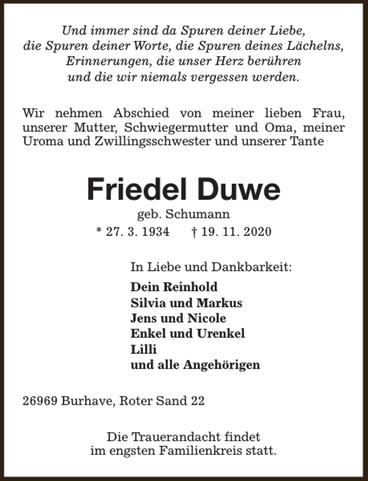 <p>Und immer sind da Spuren deiner Liebe,<br />die Spuren deiner Worte, die Spuren deines Lächelns,<br />Erinnerungen, die unser Herz berühren<br />und die wir niemals vergessen werden.<br />Wir nehmen Abschied von meiner lieben Frau,<br />unserer Mutter, Schwiegermutter und Oma, meiner<br />Uroma und Zwillingsschwester und unserer Tante</p><p>Friedel Duwe<br />geb. Schumann<br />* 27. 3. 1934<br />† 19. 11. 2020</p><p>In Liebe und Dankbarkeit:<br />Dein Reinhold<br />Silvia und Markus<br />Jens und Nicole<br />Enkel und Urenkel<br />Lilli<br />und alle Angehörigen<br />26969 Burhave, Roter Sand 22<br />Die Trauerandacht findet<br />im engsten Familienkreis statt.</p>