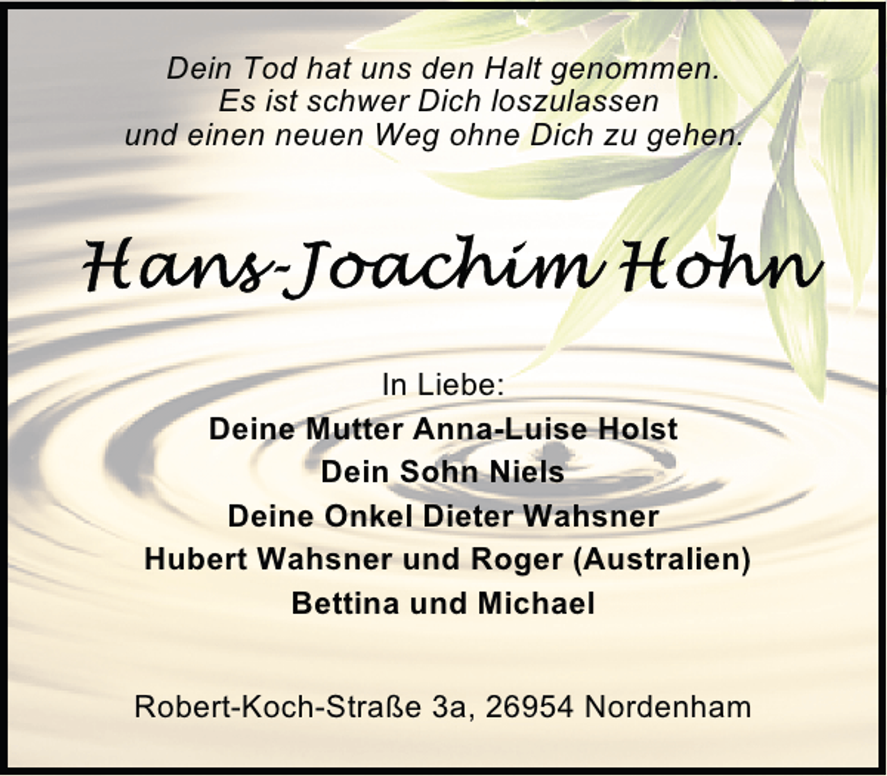 <p>Dein Tod hat uns den Halt genommen.<br />Es ist schwer Dich loszulassen<br />und einen neuen Weg ohne Dich zu gehen.</p>
<p>In Liebe:<br />Deine Mutter Anna-Luise Holst<br />Dein Sohn Niels<br />Deine Onkel Dieter Wahsner<br />Hubert Wahsner und Roger (Australien)<br />Bettina und Michael<br />Robert-Koch-Straße 3a, 26954 Nordenham</p>