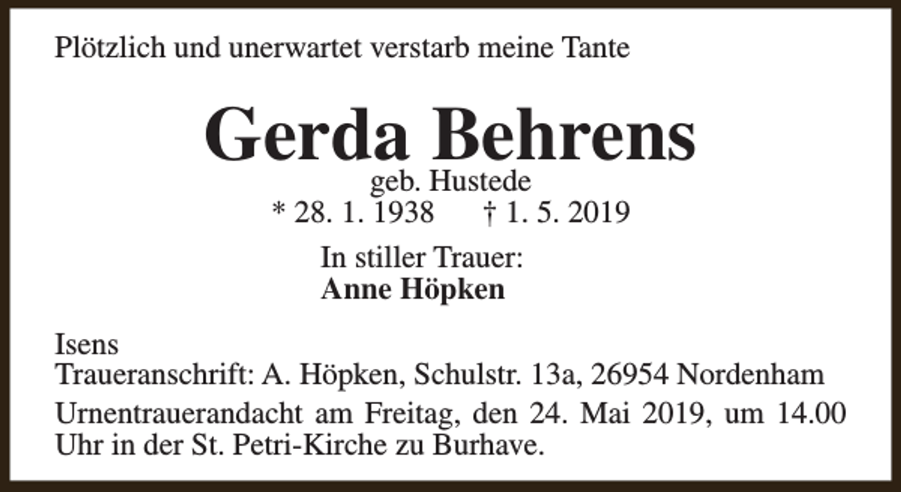 <p>Plötzlich und unerwartet verstarb meine Tante</p><p>Gerda<br />Behrens<br />geb. Hustede<br />* 28. 1. 1938<br />† 1. 5. 2019<br />In stiller Trauer:<br />Anne Höpken</p><p>Isens<br />Traueranschrift: A. Höpken, Schulstr. 13a, 26954 Nordenham<br />Urnentrauerandacht am Freitag, den 24. Mai 2019, um 14.00<br />Uhr in der St. Petri-Kirche zu Burhave.</p>
