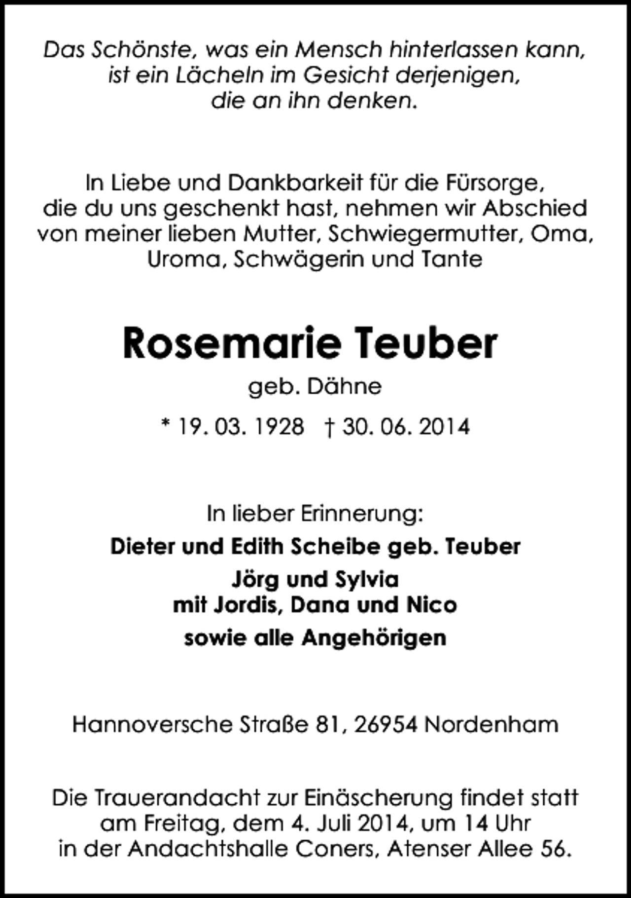 <p>Das Schönste, was ein Mensch hinterlassen kann,<br />ist ein Lächeln im Gesicht derjenigen,<br />die an ihn denken.<br />In Liebe und Dankbarkeit für die Fürsorge,<br />die du uns geschenkt hast, nehmen wir Abschied<br />von meiner lieben Mutter, Schwiegermutter, Oma,<br />Uroma, Schwägerin und Tante</p><p>Rosemarie Teuber<br />geb. Dähne</p><p>* 19. 03. 1928 † 30. 06. 2014<br />In lieber Erinnerung:<br />Dieter und Edith Scheibe geb. Teuber<br />Jörg und Sylvia<br />mit Jordis, Dana und Nico<br />sowie alle Angehörigen<br />Hannoversche Straße 81, 26954 Nordenham<br />Die Trauerandacht zur Einäscherung findet statt<br />am Freitag, dem 4. Juli 2014, um 14 Uhr<br />in der Andachtshalle Coners, Atenser Allee 56.</p>