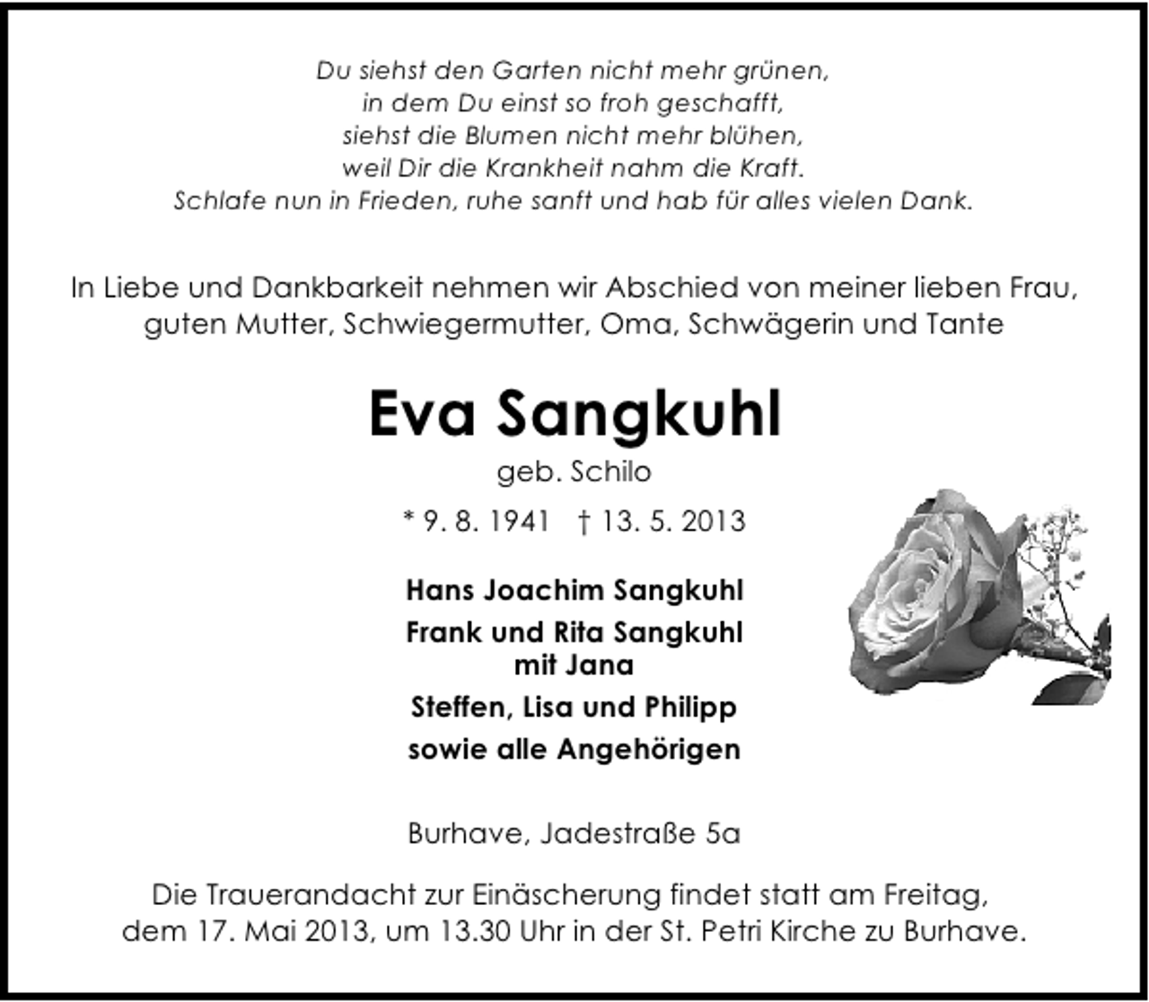 <p>Du siehst den Garten nicht mehr grünen,<br />in dem Du einst so froh geschafft,<br />siehst die Blumen nicht mehr blühen,<br />weil Dir die Krankheit nahm die Kraft.<br />Schlafe nun in Frieden, ruhe sanft und hab für alles vielen Dank.</p><p>In Liebe und Dankbarkeit nehmen wir Abschied von meiner lieben Frau,<br />guten Mutter, Schwiegermutter, Oma, Schwägerin und Tante</p><p>Eva Sangkuhl<br />geb. Schilo</p><p>* 9. 8. 1941 † 13. 5. 2013<br />Hans Joachim Sangkuhl<br />Frank und Rita Sangkuhl<br />mit Jana<br />Steffen, Lisa und Philipp<br />sowie alle Angehörigen<br />Burhave, Jadestraße 5a<br />Die Trauerandacht zur Einäscherung findet statt am Freitag,<br />dem 17. Mai 2013, um 13.30 Uhr in der St. Petri Kirche zu Burhave.</p>