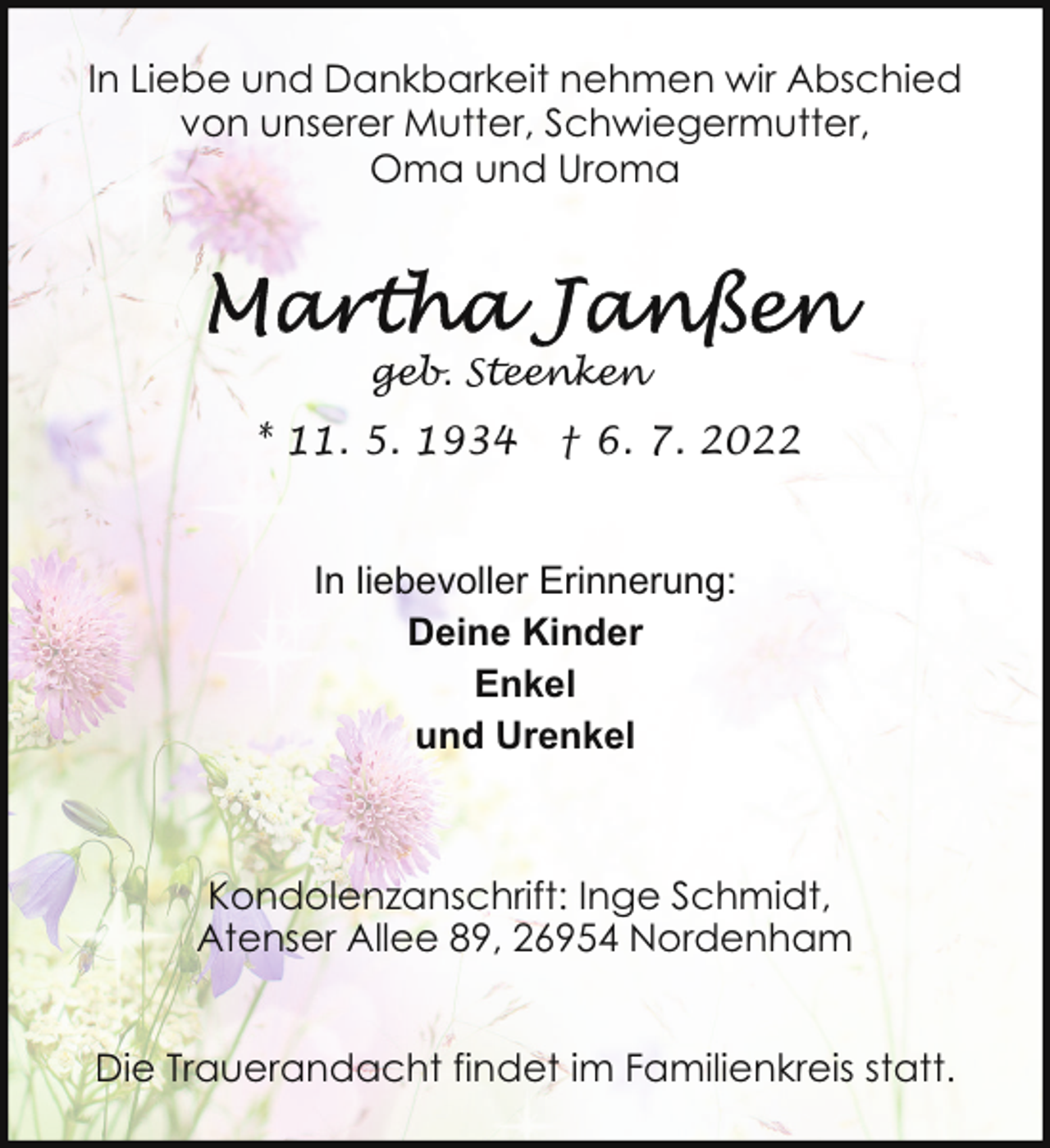 <p>In Liebe und Dankbarkeit nehmen wir Abschied<br />von unserer Mutter, Schwiegermutter,<br />Oma und Uroma</p><p>geb. Steenken</p><p>* 11. 5. 1934</p><p>† 6. 7. 2022</p><p>In liebevoller Erinnerung:<br />Deine Kinder<br />Enkel<br />und Urenkel</p><p>Kondolenzanschrift: Inge Schmidt,<br />Atenser Allee 89, 26954 Nordenham<br />Die Trauerandacht findet im Familienkreis statt.</p>