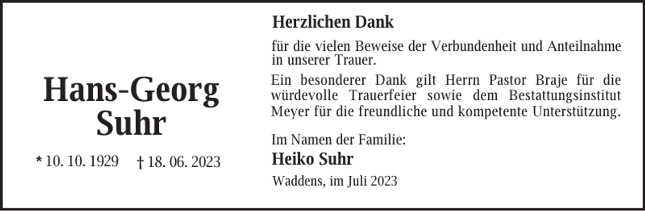 <p>Herzlichen Dank</p><p>Hans-Georg<br />Suhr<br />* 10. 10. 1929</p><p>† 18. 06. 2023</p><p>für die vielen Beweise der Verbundenheit und Anteilnahme<br />in unserer Trauer.<br />Ein besonderer Dank gilt Herrn Pastor Braje für die<br />würdevolle Trauerfeier sowie dem Bestattungsinstitut<br />Meyer für die freundliche und kompetente Unterstützung .<br />Im Namen der Familie:</p><p>Heiko Suhr</p><p>Waddens, im Juli 2023</p>