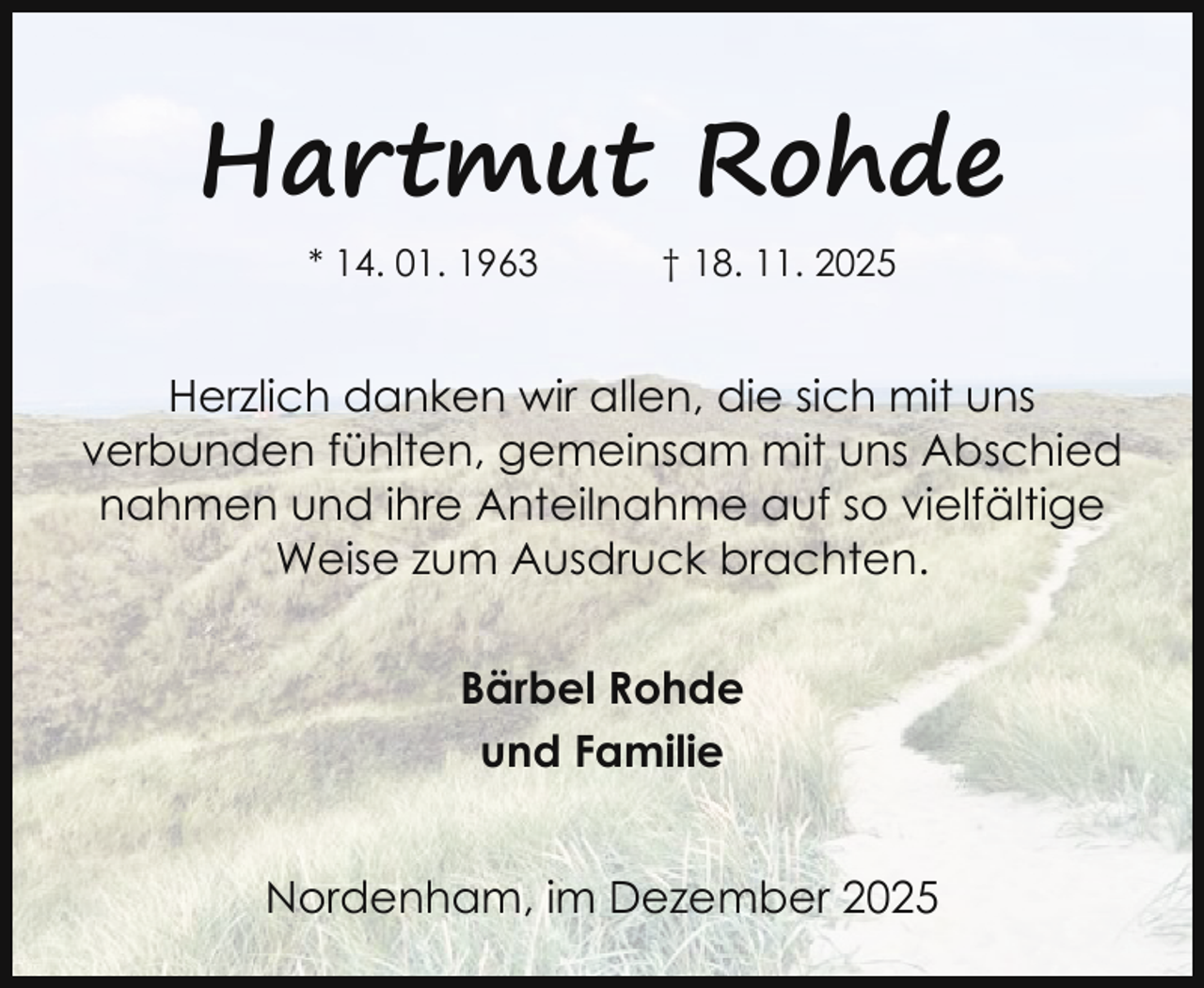 <p>Hartmut Rohde<br />* 14. 01. 1963</p><p>† 18. 11. 2025</p><p>Herzlich danken wir allen, die sich mit uns<br />verbunden fühlten, gemeinsam mit uns Abschied<br />nahmen und ihre Anteilnahme auf so vielfältige<br />Weise zum Ausdruck brachten.<br />Bärbel Rohde<br />und Familie<br />Nordenham, im Dezember 2025</p>