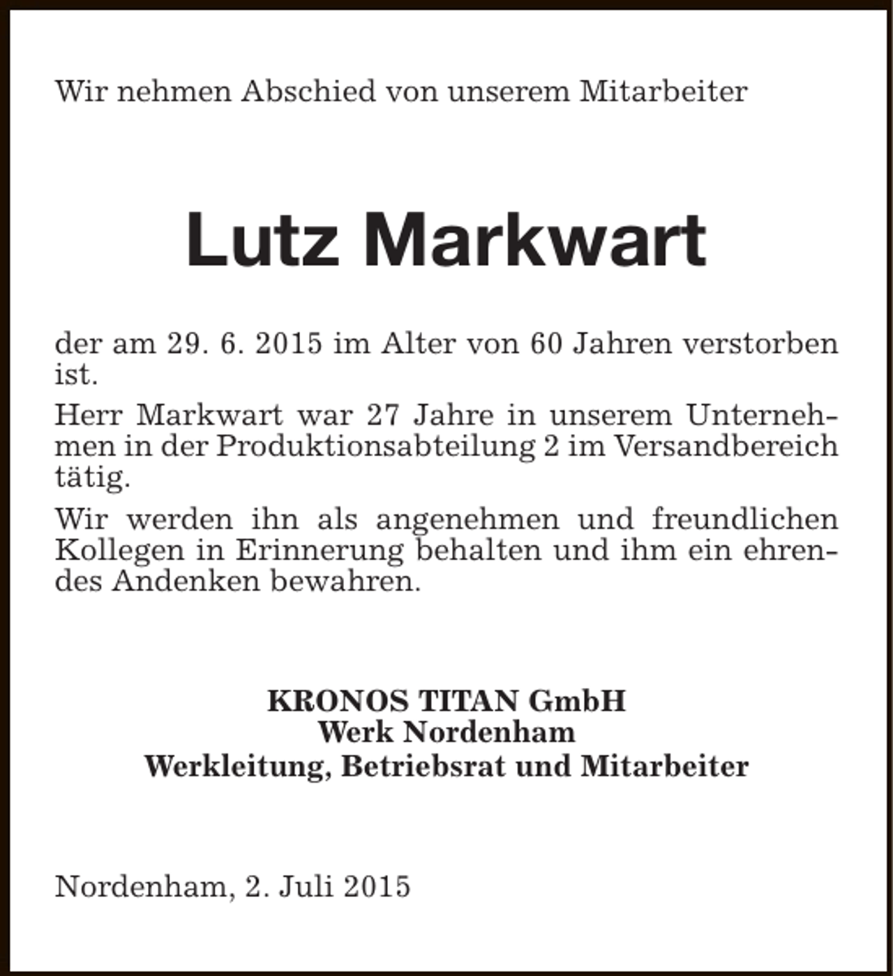 <p>Wir nehmen Abschied von unserem Mitarbeiter</p><p>Lutz Markwart<br />der am 29. 6. 2015 im Alter von 60 Jahren verstorben<br />ist.<br />Herr Markwart war 27 Jahre in unserem Unternehmen in der Produktionsabteilung 2 im Versandbereich<br />tätig.<br />Wir werden ihn als angenehmen und freundlichen<br />Kollegen in Erinnerung behalten und ihm ein ehrendes Andenken bewahren.</p><p>KRONOS TITAN GmbH<br />Werk Nordenham<br />Werkleitung, Betriebsrat und Mitarbeiter</p><p>Nordenham, 2. Juli 2015</p>