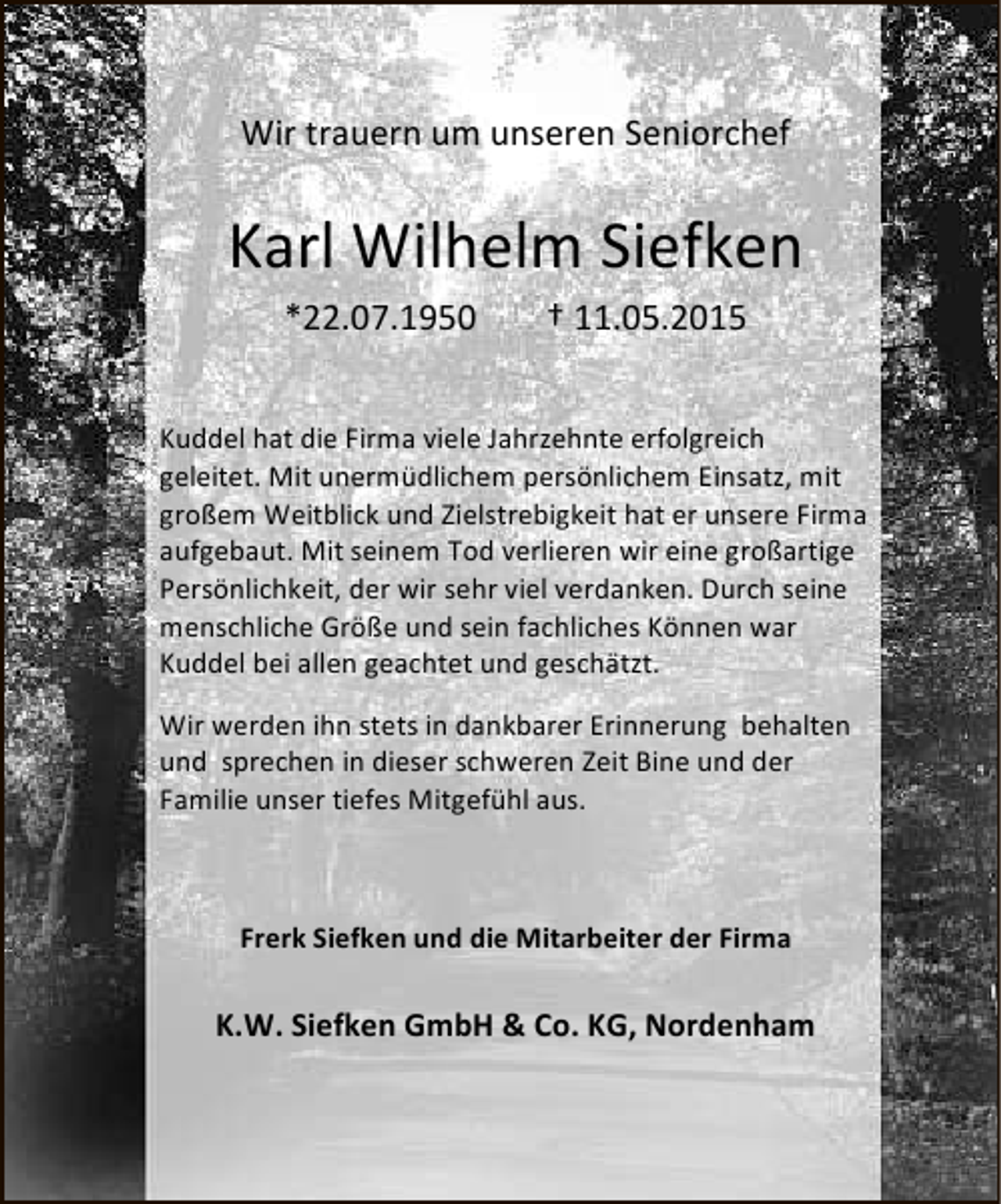 <p>Wir trauern um unseren Seniorchef</p><p>Karl Wilhelm Siefken<br />*22.07.1950</p><p>† 11.05.2015</p><p>Kuddel hat die Firma viele Jahrzehnte erfolgreich<br />geleitet. Mit unermüdlichem persönlichem Einsatz, mit<br />großem Weitblick und Zielstrebigkeit hat er unsere Firma<br />aufgebaut. Mit seinem Tod verlieren wir eine großartige<br />Persönlichkeit, der wir sehr viel verdanken. Durch seine<br />menschliche Größe und sein fachliches Können war<br />Kuddel bei allen geachtet und geschätzt.<br />Wir werden ihn stets in dankbarer Erinnerung behalten<br />und sprechen in dieser schweren Zeit Bine und der<br />Familie unser tiefes Mitgefühl aus.</p><p>Frerk Siefken und die Mitarbeiter der Firma</p><p>K.W. Siefken GmbH &amp; Co. KG, Nordenham</p>
