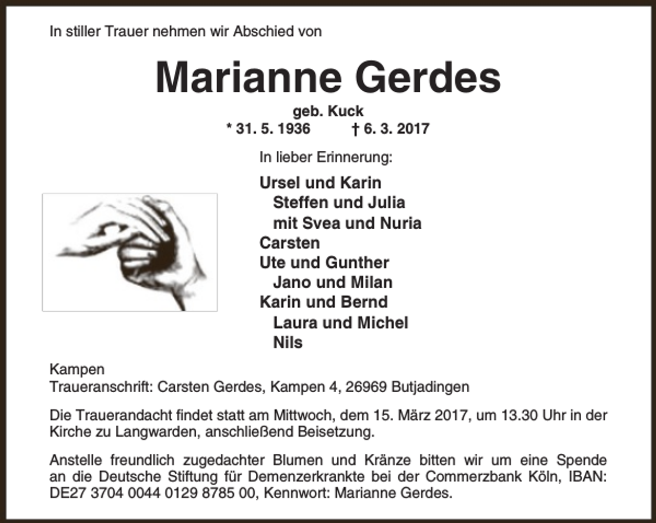<p>In stiller Trauer nehmen wir Abschied von</p><p>Marianne Gerdes<br />geb. Kuck<br />* 31. 5. 1936<br />† 6. 3. 2017<br />In lieber Erinnerung:</p><p>Ursel und Karin<br />Steffen und Julia<br />mit Svea und Nuria<br />Carsten<br />Ute und Gunther<br />Jano und Milan<br />Karin und Bernd<br />Laura und Michel<br />Nils<br />Kampen<br />Traueranschrift: Carsten Gerdes, Kampen 4, 26969 Butjadingen<br />Die Trauerandacht findet statt am Mittwoch, dem 15. März 2017, um 13.30 Uhr in der<br />Kirche zu Langwarden, anschließend Beisetzung.<br />Anstelle freundlich zugedachter Blumen und Kränze bitten wir um eine Spende<br />an die Deutsche Stiftung für Demenzerkrankte bei der Commerzbank Köln, IBAN:<br />DE27 3704 0044 0129 8785 00, Kennwort: Marianne Gerdes.</p>
