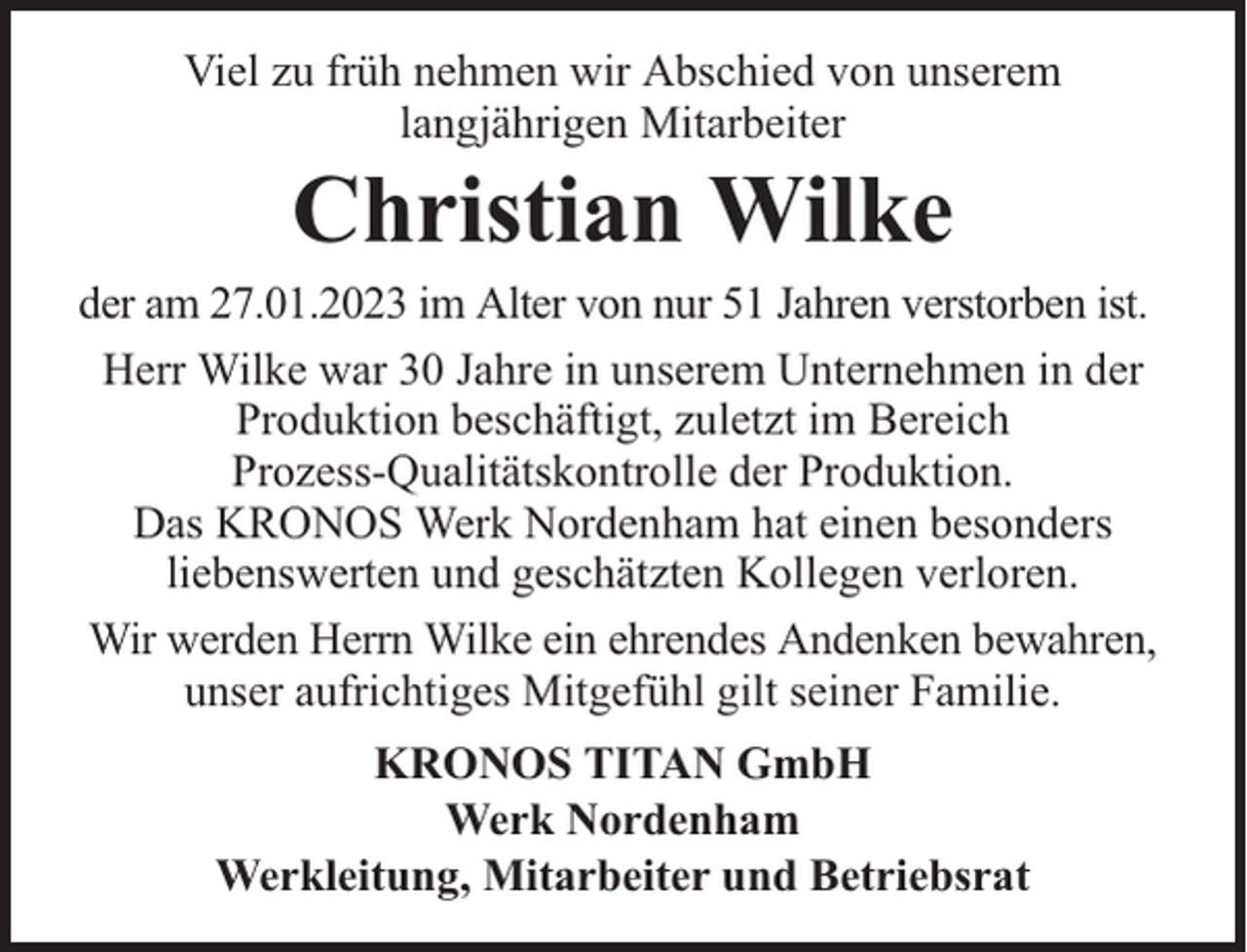 <p>Viel zu früh nehmen wir Abschied von unserem<br />langjährigen Mitarbeiter</p><p>Christian Wilke</p><p>der am 27.01.2023 im Alter von nur 51 Jahren verstorben ist.<br />Herr Wilke war 30 Jahre in unserem Unternehmen in der<br />Produktion beschäftigt, zuletzt im Bereich<br />Prozess-Qualitätskontrolle der Produktion.<br />Das KRONOS Werk Nordenham hat einen besonders<br />liebenswerten und geschätzten Kollegen verloren.<br />Wir werden Herrn Wilke ein ehrendes Andenken bewahren,<br />unser aufrichtiges Mitgefühl gilt seiner Familie.<br />KRONOS TITAN GmbH<br />Werk Nordenham<br />Werkleitung, Mitarbeiter und Betriebsrat</p>