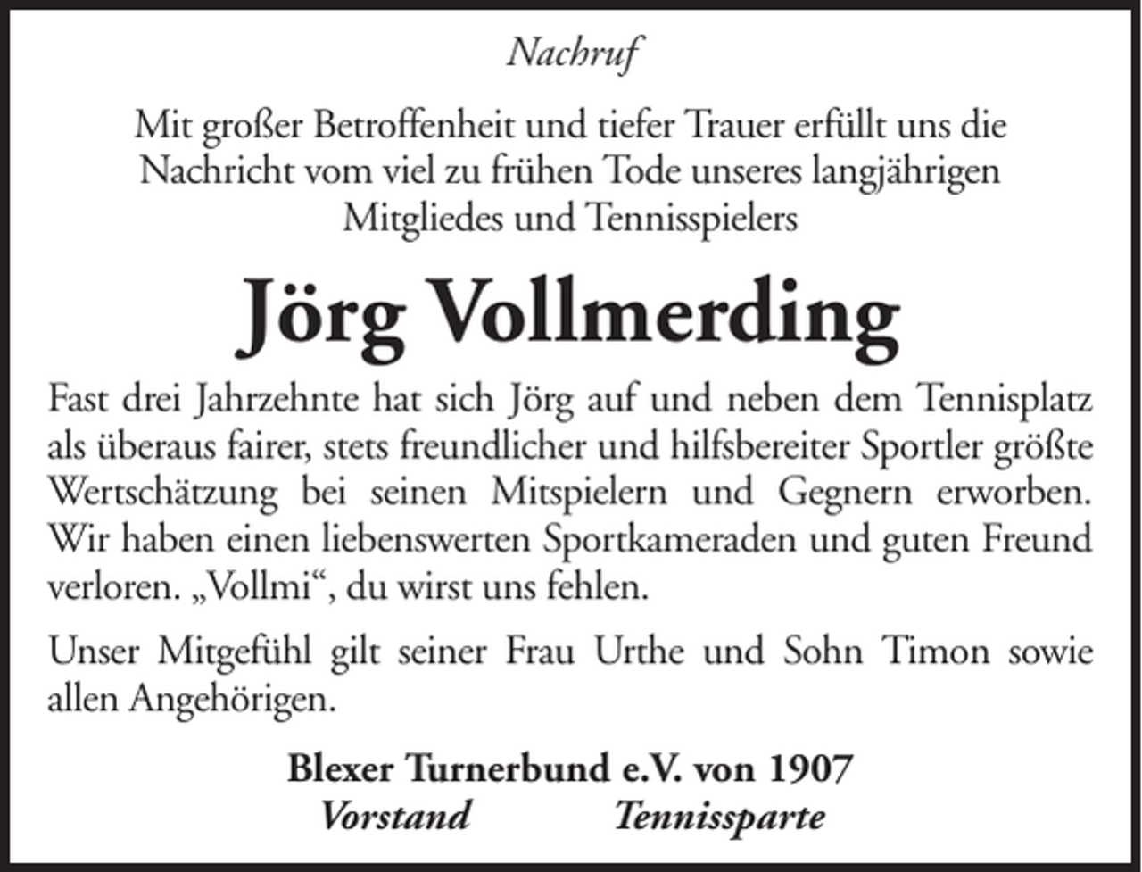 <p>Nachruf<br />Mit großer Betroffenheit und tiefer Trauer erfüllt uns die<br />Nachricht vom viel zu frühen Tode unseres langjährigen<br />Mitgliedes und Tennisspielers</p><p>Jörg Vollmerding<br />Fast drei Jahrzehnte hat sich Jörg auf und neben dem Tennisplatz<br />als überaus fairer, stets freundlicher und hilfsbereiter Sportler größte<br />Wertschätzung bei seinen Mitspielern und Gegnern erworben.<br />Wir haben einen liebenswerten Sportkameraden und guten Freund<br />verloren. „Vollmi“, du wirst uns fehlen.<br />Unser Mitgefühl gilt seiner Frau Urthe und Sohn Timon sowie<br />allen Angehörigen.<br />Blexer Turnerbund e.V. von 1907<br />Vorstand<br />Tennissparte</p>