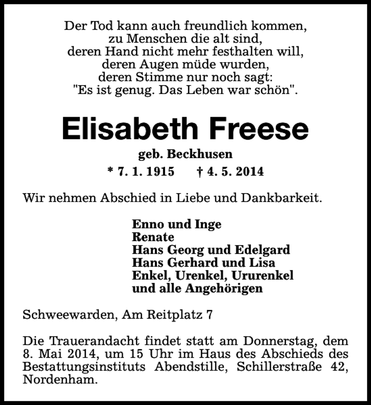 <p>Der Tod kann auch freundlich kommen,<br />zu Menschen die alt sind,<br />deren Hand nicht mehr festhalten will,<br />deren Augen müde wurden,<br />deren Stimme nur noch sagt:<br />"Es ist genug. Das Leben war schön".</p><p>Elisabeth Freese<br />geb. Beckhusen<br />* 7. 1. 1915<br />† 4. 5. 2014</p><p>Wir nehmen Abschied in Liebe und Dankbarkeit.<br />Enno und Inge<br />Renate<br />Hans Georg und Edelgard<br />Hans Gerhard und Lisa<br />Enkel, Urenkel, Ururenkel<br />und alle Angehörigen<br />Schweewarden, Am Reitplatz 7<br />Die Trauerandacht findet statt am Donnerstag, dem<br />8. Mai 2014, um 15 Uhr im Haus des Abschieds des<br />Bestattungsinstituts Abendstille, Schillerstraße 42,<br />Nordenham.</p>