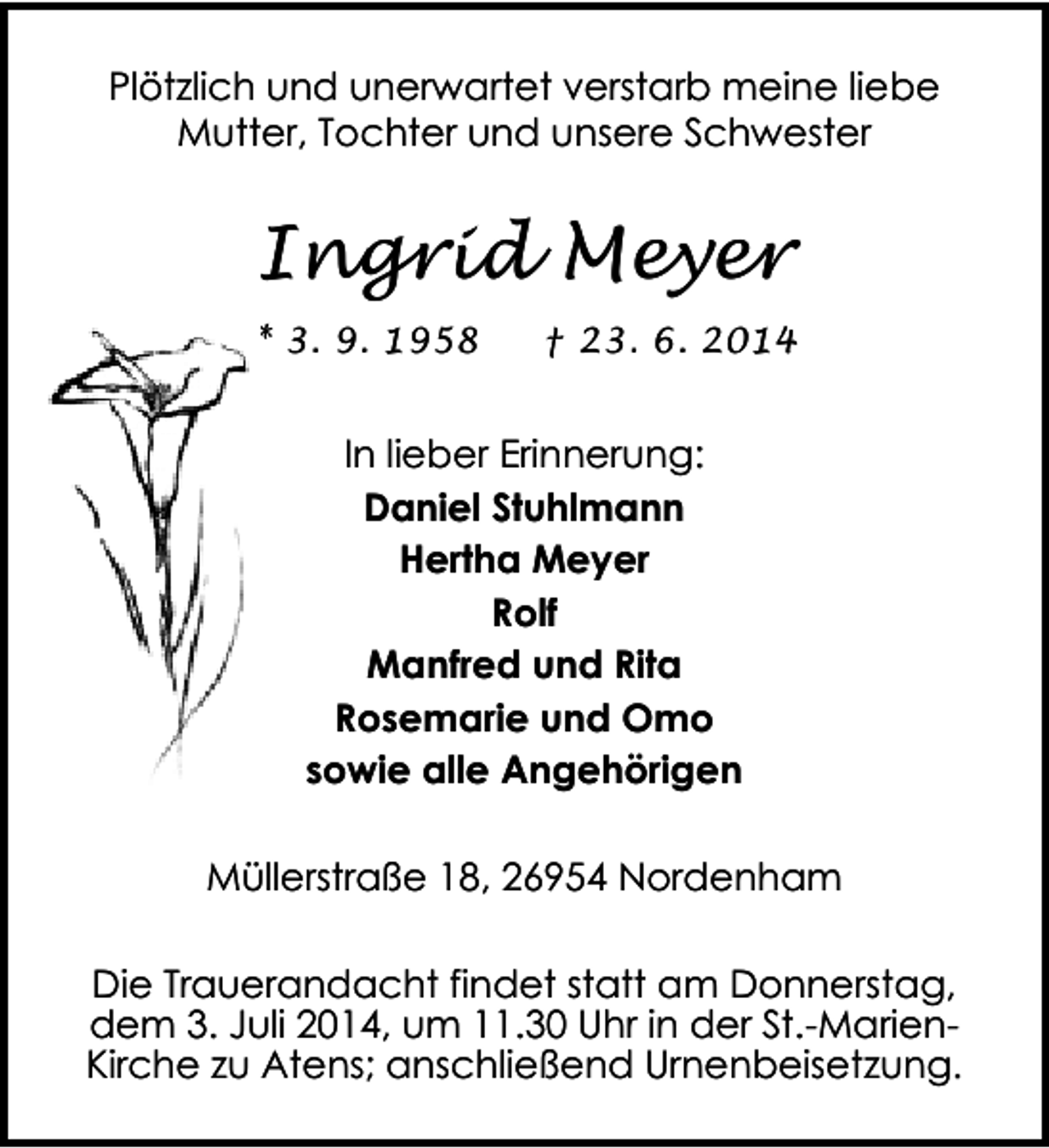 <p>Plötzlich und unerwartet verstarb meine liebe<br />Mutter, Tochter und unsere Schwester</p><p>Ingrid Meyer<br />* 3. 9. 1958</p><p>† 23. 6. 2014</p><p>In lieber Erinnerung:<br />Daniel Stuhlmann<br />Hertha Meyer<br />Rolf<br />Manfred und Rita<br />Rosemarie und Omo<br />sowie alle Angehörigen<br />Müllerstraße 18, 26954 Nordenham</p><p>Die Trauerandacht findet statt am Donnerstag,<br />dem 3. Juli 2014, um 11.30 Uhr in der St.-MarienKirche zu Atens; anschließend Urnenbeisetzung.</p>