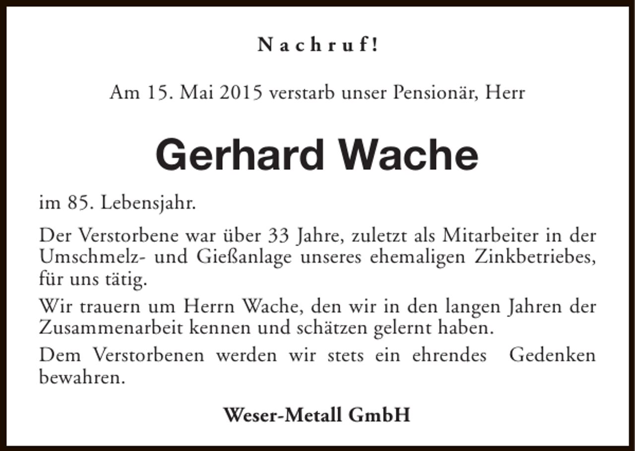 <p>Nachruf!<br />Am 15. Mai 2015 verstarb unser Pensionär, Herr</p><p>Gerhard Wache<br />im 85. Lebensjahr.<br />Der Verstorbene war über 33 Jahre, zuletzt als Mitarbeiter in der<br />Umschmelz- und Gießanlage unseres ehemaligen Zinkbetriebes,<br />für uns tätig.<br />Wir trauern um Herrn Wache, den wir in den langen Jahren der<br />Zusammenarbeit kennen und schätzen gelernt haben.<br />Dem Verstorbenen werden wir stets ein ehrendes Gedenken<br />bewahren.<br />Weser-Metall GmbH</p>
