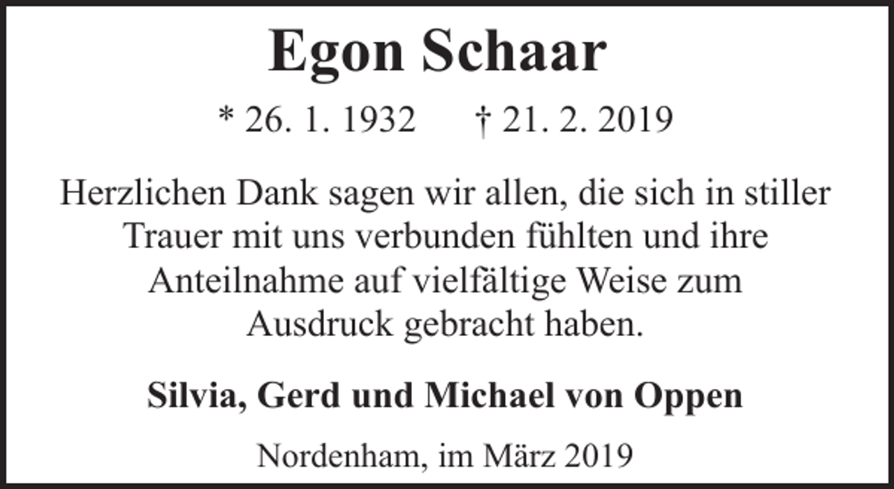 <p>Egon Schaar<br />* 26. 1. 1932</p><p>† 21. 2. 2019</p><p>Herzlichen Dank sagen wir allen, die sich in stiller<br />Trauer mit uns verbunden fühlten und ihre<br />Anteilnahme auf vielfältige Weise zum<br />Ausdruck gebracht haben.<br />Silvia, Gerd und Michael von Oppen<br />Nordenham, im März 2019</p>