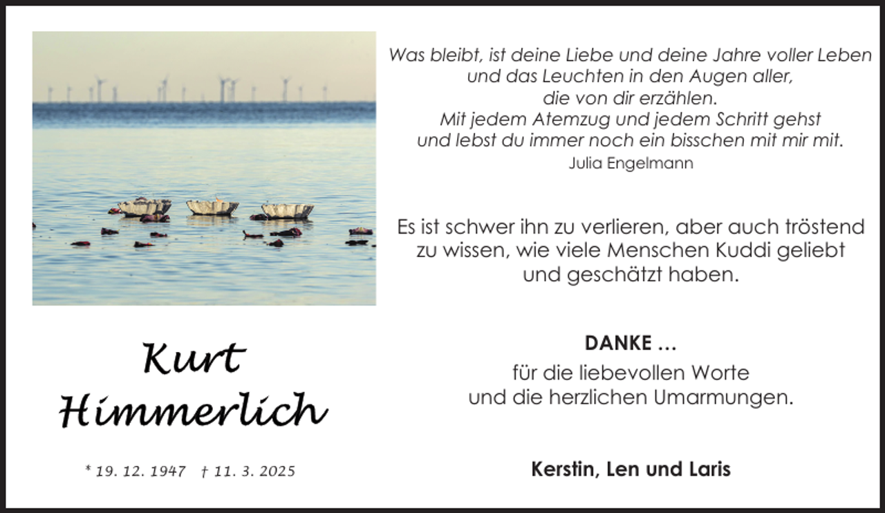<p>Was bleibt, ist deine Liebe und deine Jahre voller Leben<br />und das Leuchten in den Augen aller,<br />die von dir erzählen.<br />Mit jedem Atemzug und jedem Schritt gehst<br />und lebst du immer noch ein bisschen mit mir mit.<br />Julia Engelmann</p>
<p>Es ist schwer ihn zu verlieren, aber auch tröstend<br />zu wissen, wie viele Menschen Kuddi geliebt<br />und geschätzt haben.<br />DANKE …<br />für die liebevollen Worte<br />und die herzlichen Umarmungen.</p>
<p>* 19. 12. 1947</p>
<p>† 11. 3. 2025</p>
<p>Kerstin, Len und Laris</p>