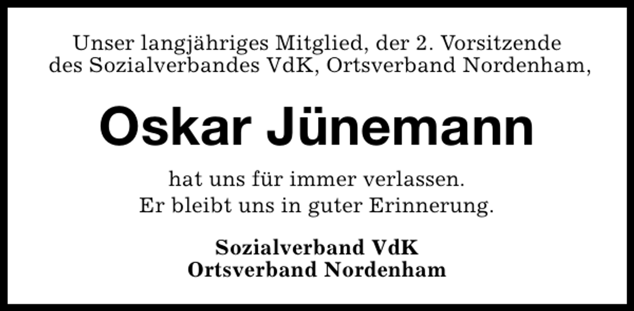 <p>Unser langjähriges Mitglied, der 2. Vorsitzende<br />des Sozialverbandes VdK, Ortsverband Nordenham,</p><p>Oskar Jünemann<br />hat uns für immer verlassen.<br />Er bleibt uns in guter Erinnerung.<br />Sozialverband VdK<br />Ortsverband Nordenham</p>