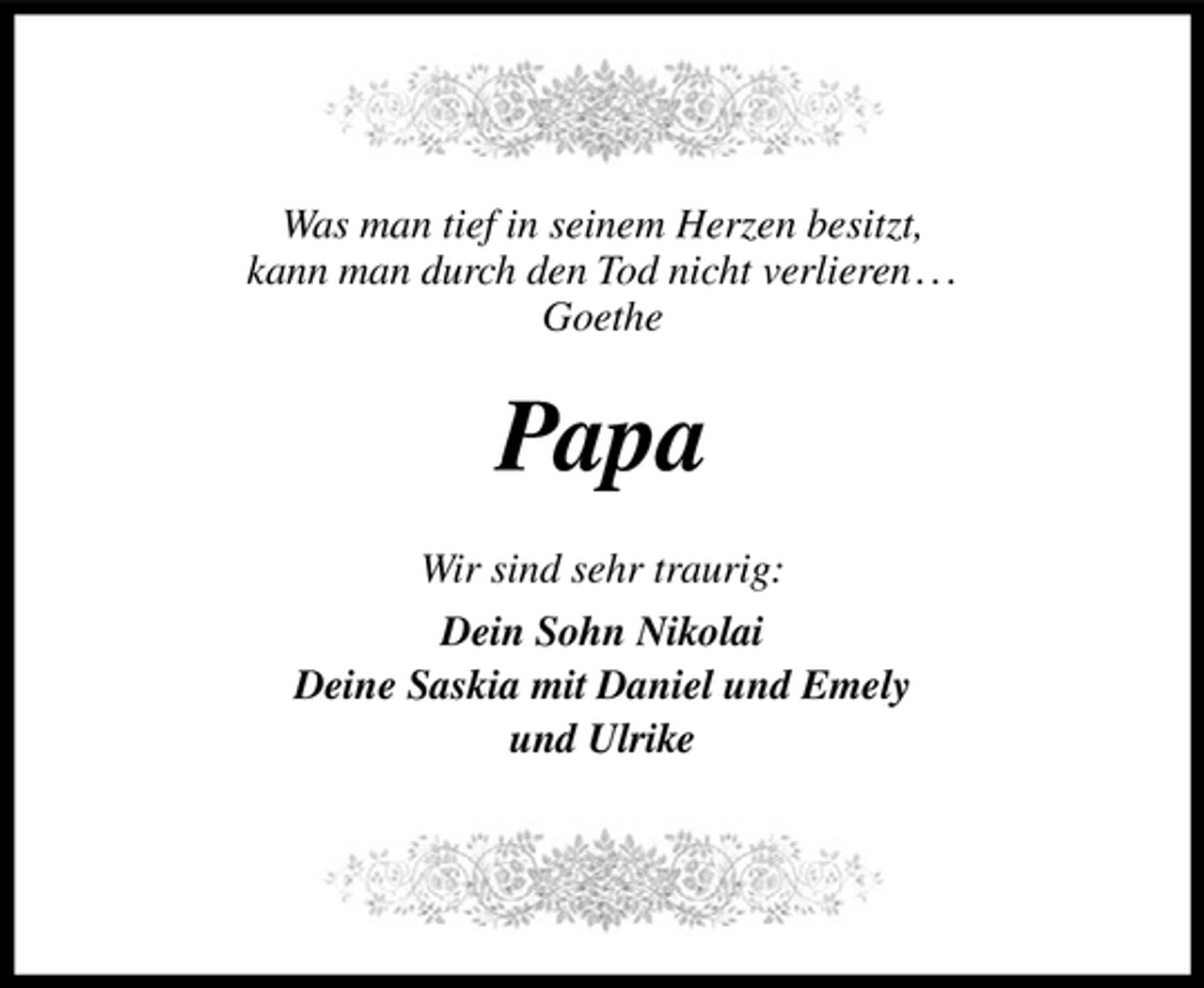 <p>Was man tief in seinem Herzen besitzt,<br />kann man durch den Tod nicht verlieren . . .<br />Goethe</p><p>Papa<br />Wir sind sehr traurig:<br />Dein Sohn Nikolai<br />Deine Saskia mit Daniel und Emely<br />und Ulrike</p>