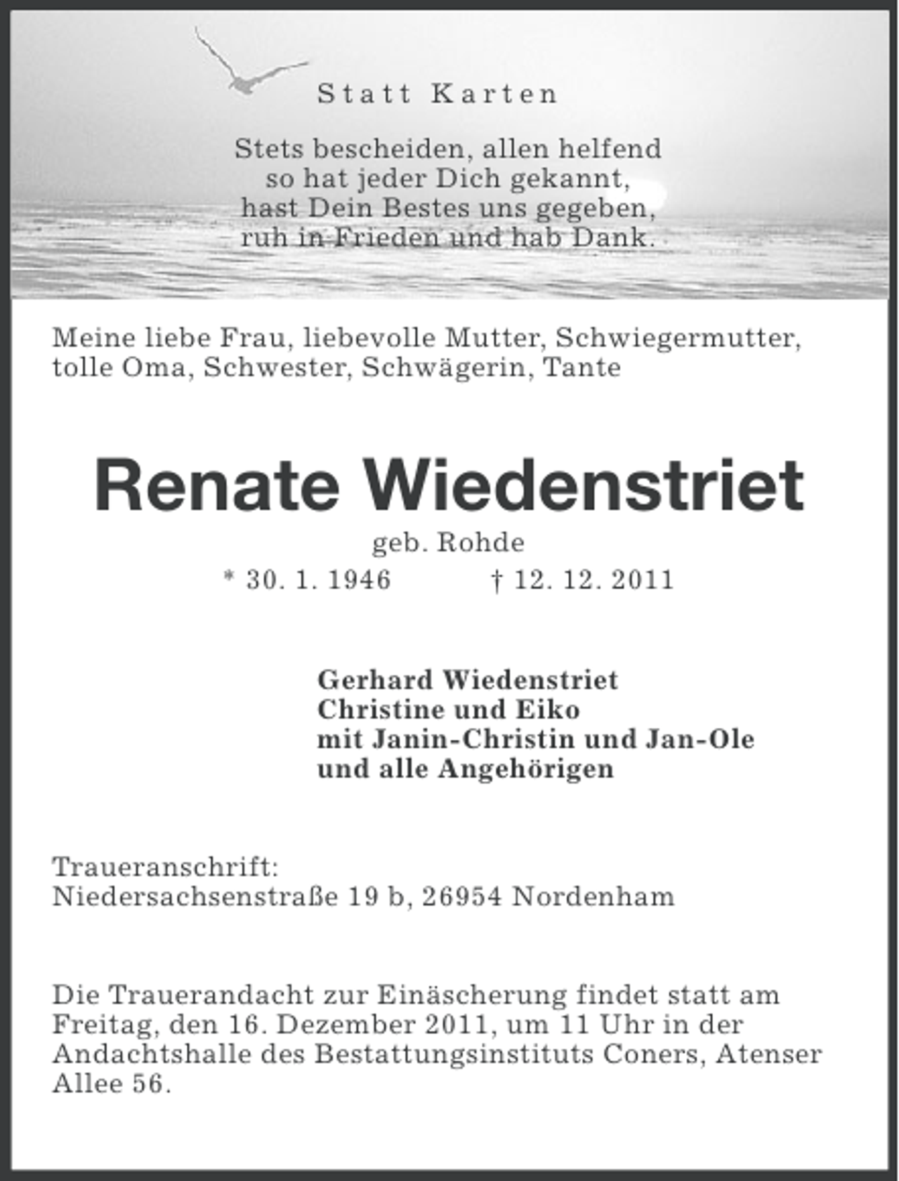 <p>Statt Karten<br />Stets bescheiden, allen helfend<br />so hat jeder Dich gekannt,<br />hast Dein Bestes uns gegeben,<br />ruh in Frieden und hab Dank.<br />Meine liebe Frau, liebevolle Mutter, Schwiegermutter,<br />tolle Oma, Schwester, Schwägerin, Tante</p><p>Renate Wiedenstriet<br />geb. Rohde<br />* 30. 1. 1946<br />† 12. 12. 2011<br />Gerhard Wiedenstriet<br />Christine und Eiko<br />mit Janin-Christin und Jan-Ole<br />und alle Angehörigen<br />Traueranschrift:<br />Niedersachsenstraße 19 b, 26954 Nordenham<br />Die Trauerandacht zur Einäscherung findet statt am<br />Freitag, den 16. Dezember 2011, um 11 Uhr in der<br />Andachtshalle des Bestattungsinstituts Coners, Atenser<br />Allee 56.</p>