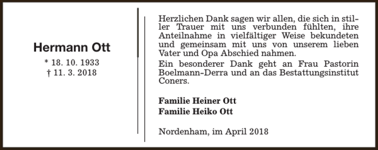 <p>Hermann Ott<br />* 18. 10. 1933<br />† 11. 3. 2018</p><p>Herzlichen Dank sagen wir allen, die sich in stiller Trauer mit uns verbunden fühlten, ihre<br />Anteilnahme in vielfältiger Weise bekundeten<br />und gemeinsam mit uns von unserem lieben<br />Vater und Opa Abschied nahmen.<br />Ein besonderer Dank geht an Frau Pastorin<br />Boelmann-Derra und an das Bestattungsinstitut<br />Coners.<br />Familie Heiner Ott<br />Familie Heiko Ott<br />Nordenham, im April 2018</p>