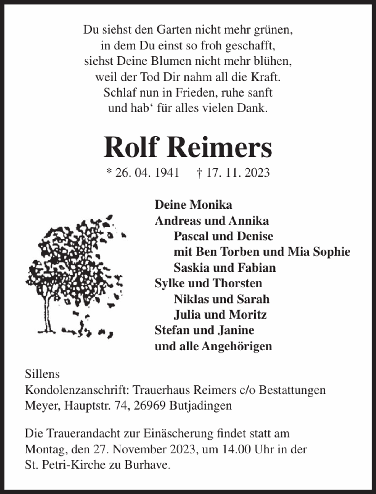 <p>Du siehst den Garten nicht mehr grünen,<br />in dem Du einst so froh geschafft,<br />siehst Deine Blumen nicht mehr blühen,<br />weil der Tod Dir nahm all die Kraft.<br />Schlaf nun in Frieden, ruhe sanft<br />und hab‘ für alles vielen Dank.</p><p>Rolf Reimers<br />* 26. 04. 1941</p><p>† 17. 11. 2023</p><p>Deine Monika<br />Andreas und Annika<br />Pascal und Denise<br />mit Ben Torben und Mia Sophie<br />Saskia und Fabian<br />Sylke und Thorsten<br />Niklas und Sarah<br />Julia und Moritz<br />Stefan und Janine<br />und alle Angehörigen<br />Sillens<br />Kondolenzanschrift: Trauerhaus Reimers c/o Bestattungen<br />Meyer, Hauptstr. 74, 26969 Butjadingen<br />Die Trauerandacht zur Einäscherung findet statt am<br />Montag, den 27. November 2023, um 14.00 Uhr in der<br />St. Petri-Kirche zu Burhave.</p>