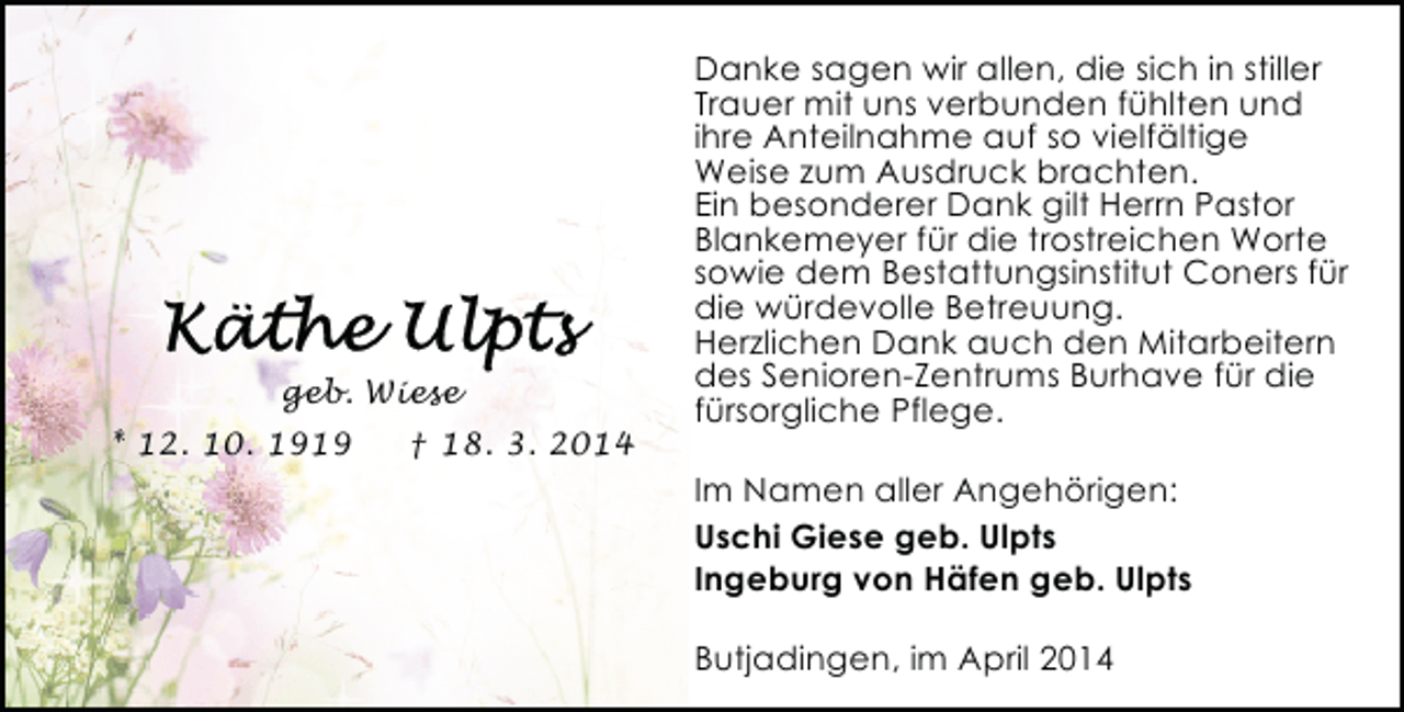 <p>geb. Wiese<br />* 12. 10. 1919</p><p>† 18. 3. 2014</p><p>Danke sagen wir allen, die sich in stiller<br />Trauer mit uns verbunden fühlten und<br />ihre Anteilnahme auf so vielfältige<br />Weise zum Ausdruck brachten.<br />Ein besonderer Dank gilt Herrn Pastor<br />Blankemeyer für die trostreichen Worte<br />sowie dem Bestattungsinstitut Coners für<br />die würdevolle Betreuung.<br />Herzlichen Dank auch den Mitarbeitern<br />des Senioren-Zentrums Burhave für die<br />fürsorgliche Pflege.<br />Im Namen aller Angehörigen:<br />Uschi Giese geb. Ulpts<br />Ingeburg von Häfen geb. Ulpts<br />Butjadingen, im April 2014</p>