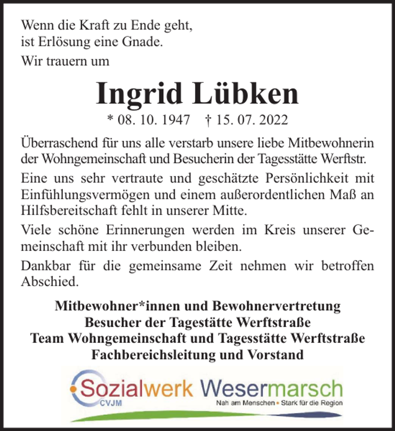 <p>Wenn die Kraft zu Ende geht,<br />ist Erlösung eine Gnade.<br />Wir trauern um</p><p>Ingrid Lübken<br />* 08. 10. 1947 † 15. 07. 2022</p><p>Überraschend für uns alle verstarb unsere liebe Mitbewohnerin<br />der Wohngemeinschaft und Besucherin der Tagesstätte Werftstr.<br />Eine uns sehr vertraute und geschätzte Persönlichkeit mit<br />Einfühlungsvermögen und einem außerordentlichen Maß an<br />Hilfsbereitschaft fehlt in unserer Mitte.<br />Viele schöne Erinnerungen werden im Kreis unserer Gemeinschaft mit ihr verbunden bleiben.<br />Dankbar für die gemeinsame Zeit nehmen wir betroffen<br />Abschied.<br />Mitbewohner*innen und Bewohnervertretung<br />Besucher der Tagestätte Werftstraße<br />Team Wohngemeinschaft und Tagesstätte Werftstraße<br />Fachbereichsleitung und Vorstand</p>
