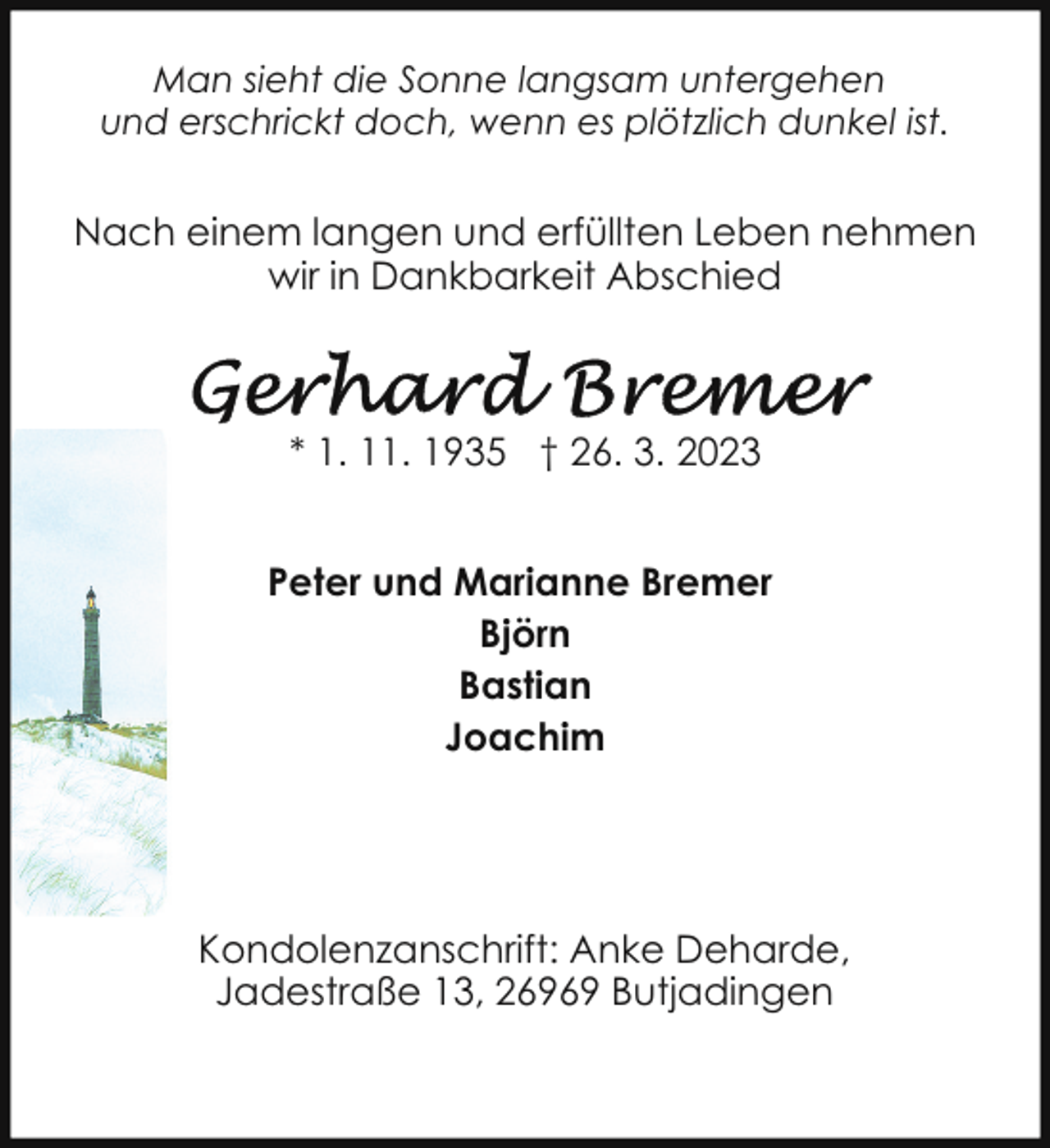 <p>Man sieht die Sonne langsam untergehen<br />und erschrickt doch, wenn es plötzlich dunkel ist.</p><p>Nach einem langen und erfüllten Leben nehmen<br />wir in Dankbarkeit Abschied</p><p>* 1. 11. 1935 † 26. 3. 2023<br />Peter und Marianne Bremer<br />Björn<br />Bastian<br />Joachim</p><p>Kondolenzanschrift: Anke Deharde,<br />Jadestraße 13, 26969 Butjadingen</p>