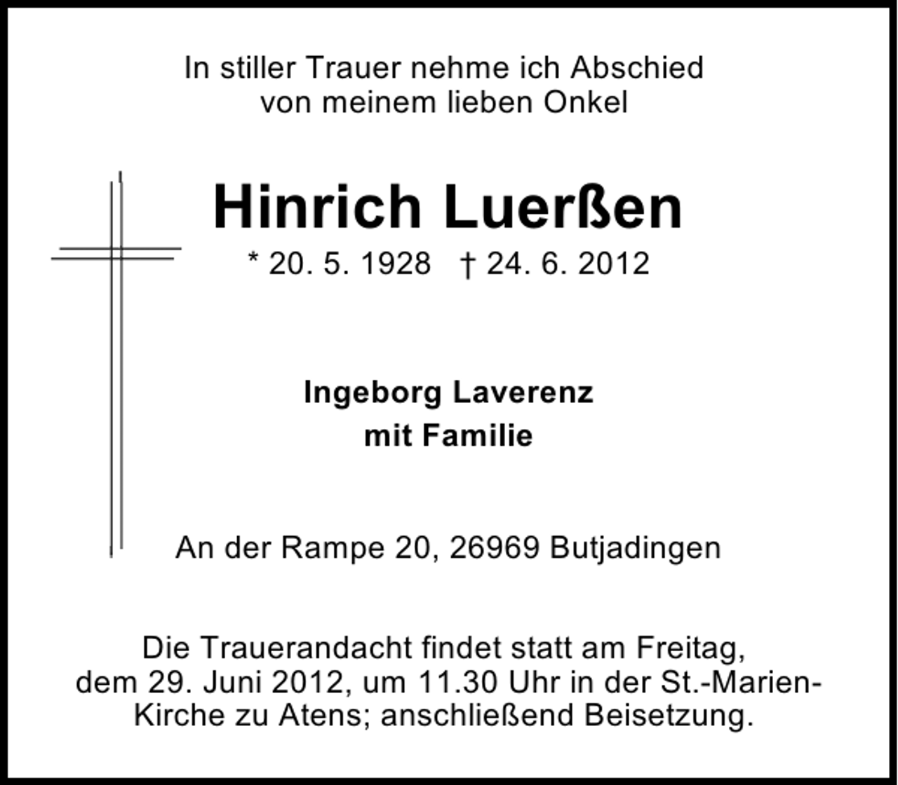 <p>In stiller Trauer nehme ich Abschied<br />von meinem lieben Onkel</p><p>Hinrich Luerßen<br />* 20. 5. 1928 † 24. 6. 2012</p><p>Ingeborg Laverenz<br />mit Familie<br />An der Rampe 20, 26969 Butjadingen<br />Die Trauerandacht findet statt am Freitag,<br />dem 29. Juni 2012, um 11.30 Uhr in der St.-MarienKirche zu Atens; anschließend Beisetzung.</p>
