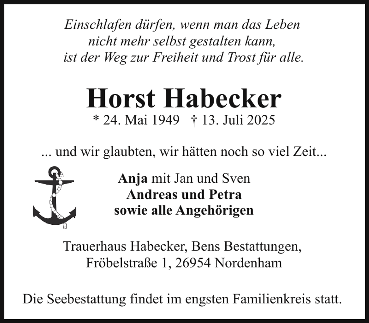 <p>Einschlafen dürfen, wenn man das Leben<br />nicht mehr selbst gestalten kann,<br />ist der Weg zur Freiheit und Trost für alle.</p><p>Horst Habecker<br />* 24. Mai 1949 † 13. Juli 2025</p><p>... und wir glaubten, wir hätten noch so viel Zeit...<br />Anja mit Jan und Sven<br />Andreas und Petra<br />sowie alle Angehörigen<br />Trauerhaus Habecker, Bens Bestattungen,<br />Fröbelstraße 1, 26954 Nordenham<br />Die Seebestattung findet im engsten Familienkreis statt.</p>
