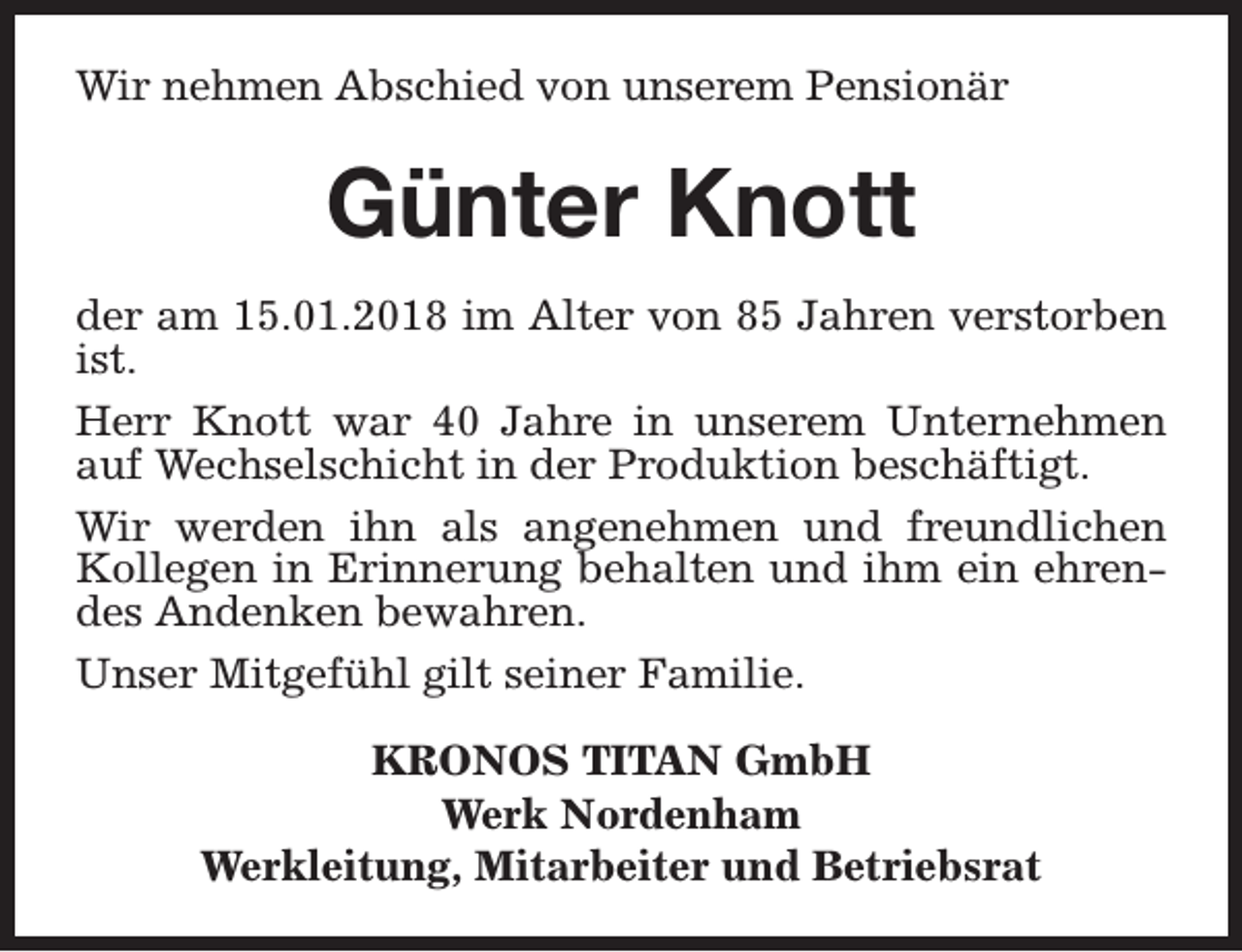 <p>Wir nehmen Abschied von unserem Pensionär</p><p>Günter Knott<br />der am 15.01.2018 im Alter von 85 Jahren verstorben<br />ist.<br />Herr Knott war 40 Jahre in unserem Unternehmen<br />auf Wechselschicht in der Produktion beschäftigt.<br />Wir werden ihn als angenehmen und freundlichen<br />Kollegen in Erinnerung behalten und ihm ein ehrendes Andenken bewahren.<br />Unser Mitgefühl gilt seiner Familie.<br />KRONOS TITAN GmbH<br />Werk Nordenham<br />Werkleitung, Mitarbeiter und Betriebsrat</p>